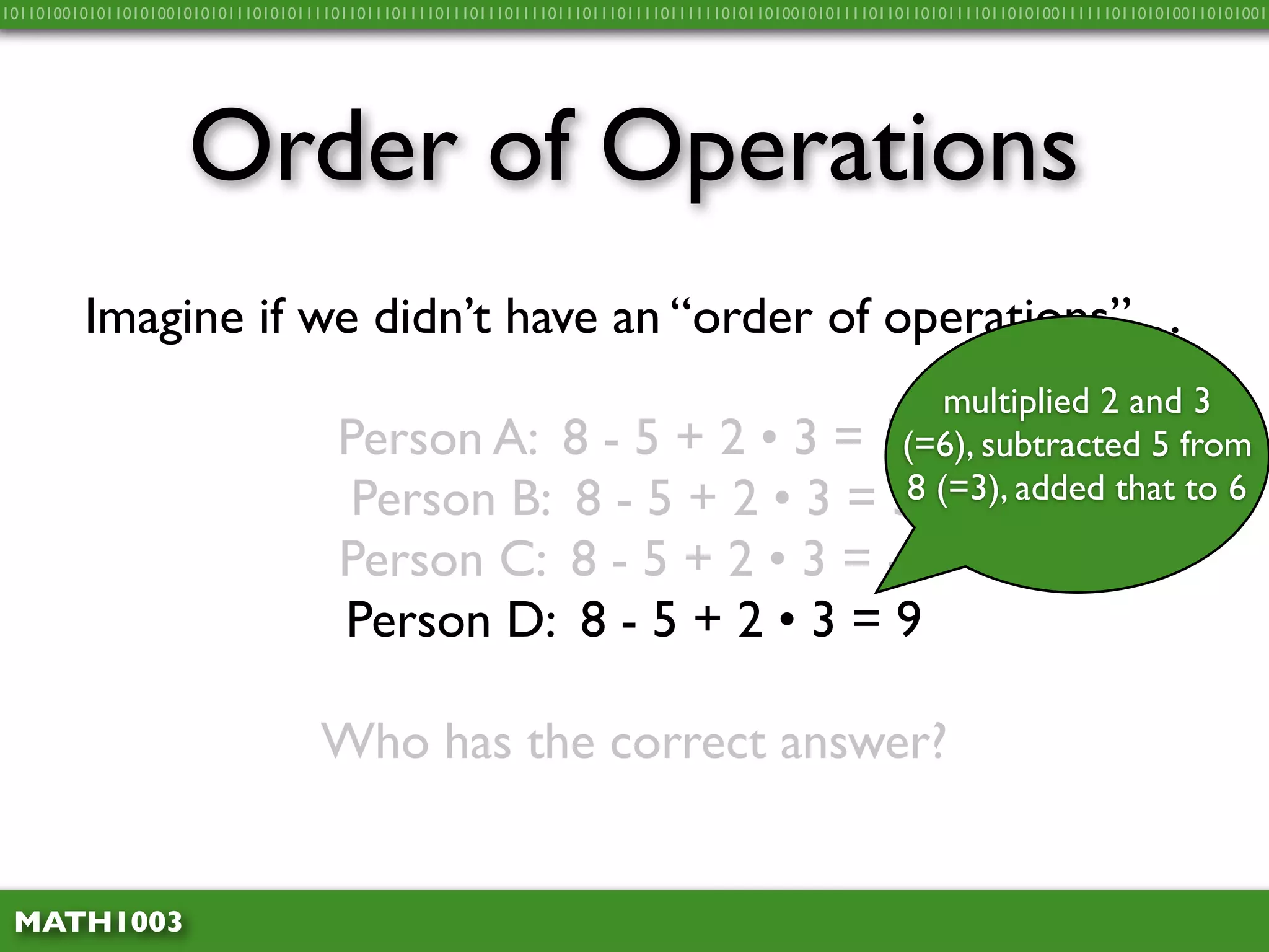 10110100101011010100101010111010101111011011101111011101110111101110111011110111111010110100101011110110110101111011010100111111011010100110101001




                     Order of Operations
         Imagine if we didn’t have an “order of operations”…
                                                                     multiplied 2 and 3
                                      Person A: 8 - 5 + 2 • 3 = 15 subtracted 5 from
                                                                  (=6),
                                       Person B: 8 - 5 + 2 • 3 = 38 (=3), added that to 6
                                      Person C: 8 - 5 + 2 • 3 = -3
                                      Person D: 8 - 5 + 2 • 3 = 9

                                    Who has the correct answer?


 MATH1003
 