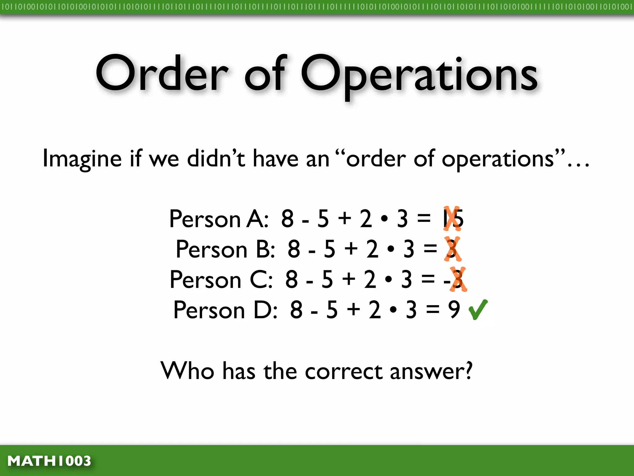 10110100101011010100101010111010101111011011101111011101110111101110111011110111111010110100101011110110110101111011010100111111011010100110101001




                     Order of Operations
         Imagine if we didn’t have an “order of operations”…

                                      Person A: 8 - 5 + 2 • 3 = 15
                                                                 X
                                       Person B: 8 - 5 + 2 • 3 = X
                                                                 3
                                      Person C: 8 - 5 + 2 • 3 = -3
                                                                 X
                                      Person D: 8 - 5 + 2 • 3 = 9                                          √
                                    Who has the correct answer?


 MATH1003
 
