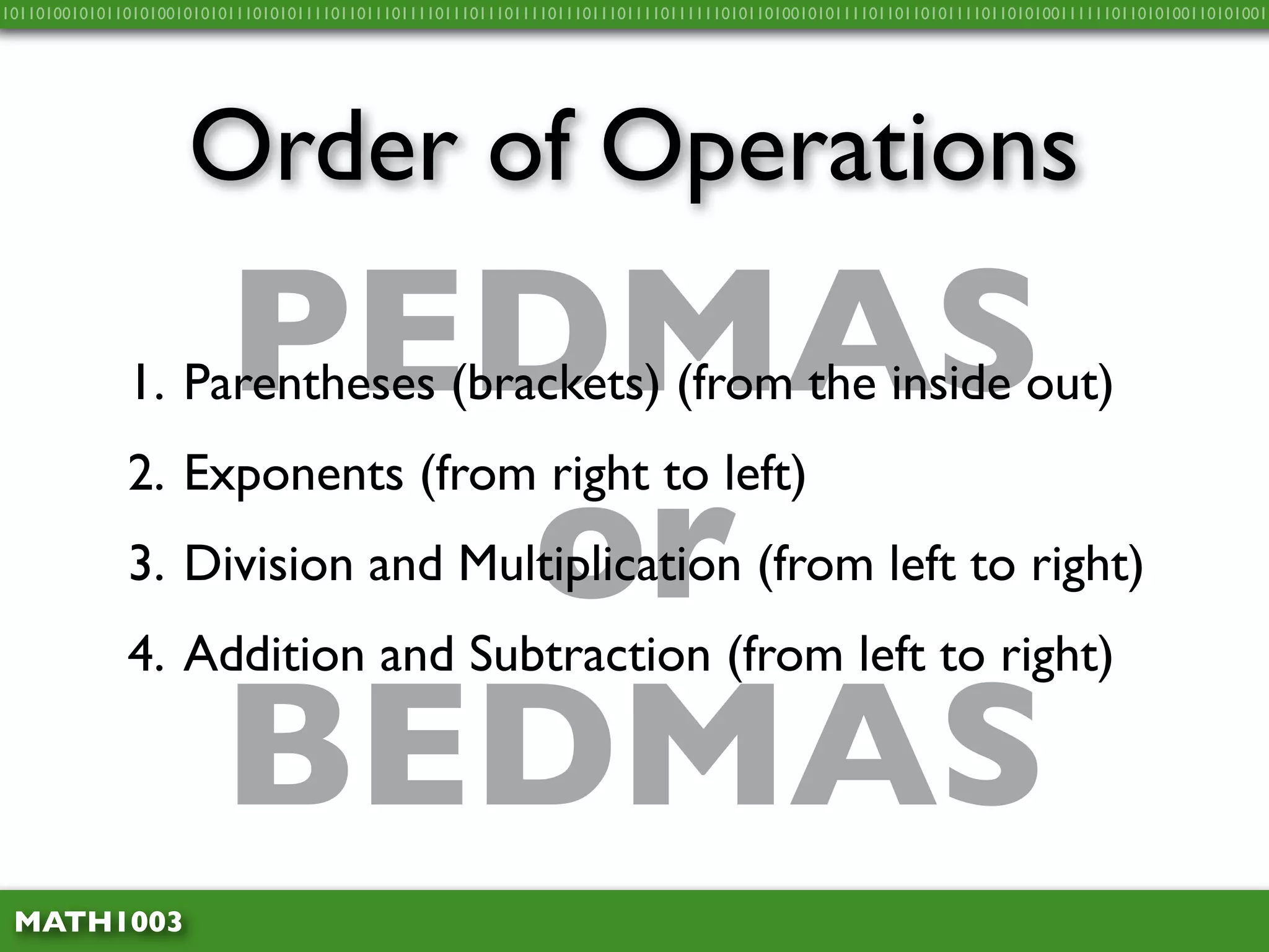 10110100101011010100101010111010101111011011101111011101110111101110111011110111111010110100101011110110110101111011010100111111011010100110101001




                     Order of Operations

                         PEDMAS
              1. Parentheses (brackets) (from the inside out)


                           or
              2. Exponents (from right to left)
              3. Division and Multiplication (from left to right)
              4. Addition and Subtraction (from left to right)

                         BEDMAS
 MATH1003
 