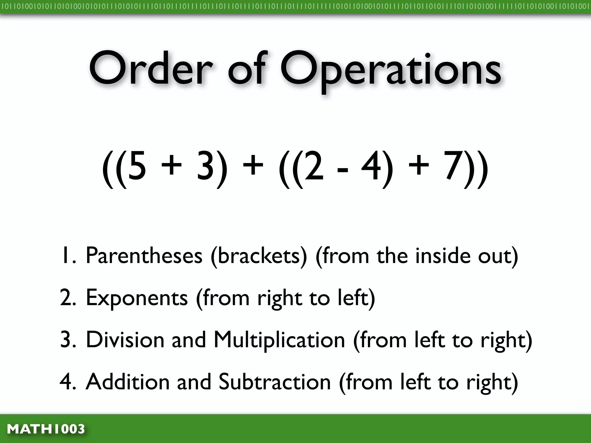 10110100101011010100101010111010101111011011101111011101110111101110111011110111111010110100101011110110110101111011010100111111011010100110101001




                     Order of Operations
                        ((5 + 3) + ((2 - 4) + 7))

              1. Parentheses (brackets) (from the inside out)
              2. Exponents (from right to left)
              3. Division and Multiplication (from left to right)
              4. Addition and Subtraction (from left to right)
 MATH1003
 