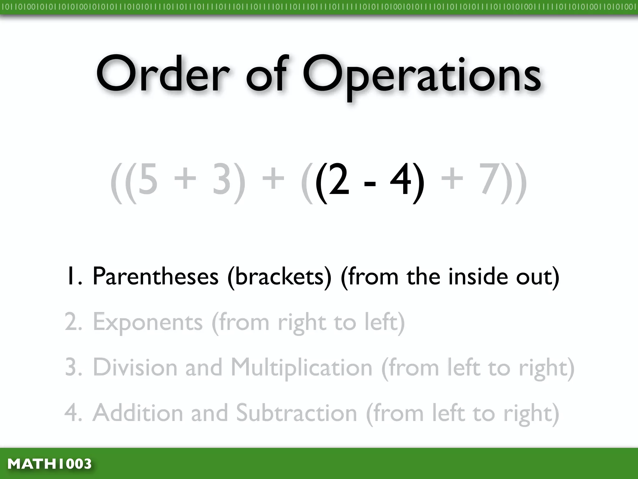 10110100101011010100101010111010101111011011101111011101110111101110111011110111111010110100101011110110110101111011010100111111011010100110101001




                     Order of Operations
                        ((5 + 3) + ((2 - 4) + 7))

              1. Parentheses (brackets) (from the inside out)
              2. Exponents (from right to left)
              3. Division and Multiplication (from left to right)
              4. Addition and Subtraction (from left to right)
 MATH1003
 