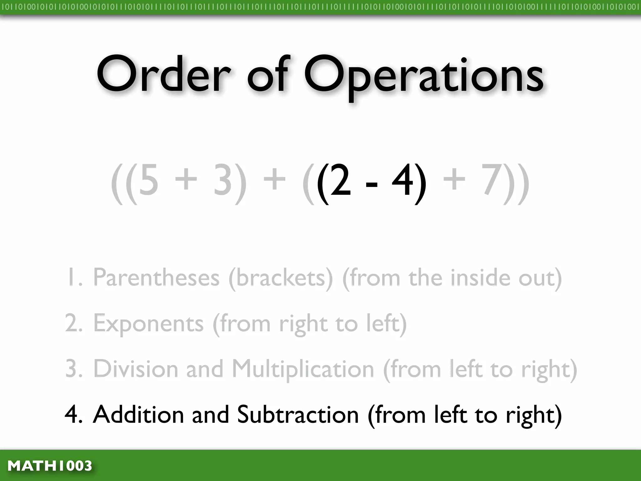 10110100101011010100101010111010101111011011101111011101110111101110111011110111111010110100101011110110110101111011010100111111011010100110101001




                     Order of Operations
                        ((5 + 3) + ((2 - 4) + 7))

              1. Parentheses (brackets) (from the inside out)
              2. Exponents (from right to left)
              3. Division and Multiplication (from left to right)
              4. Addition and Subtraction (from left to right)
 MATH1003
 