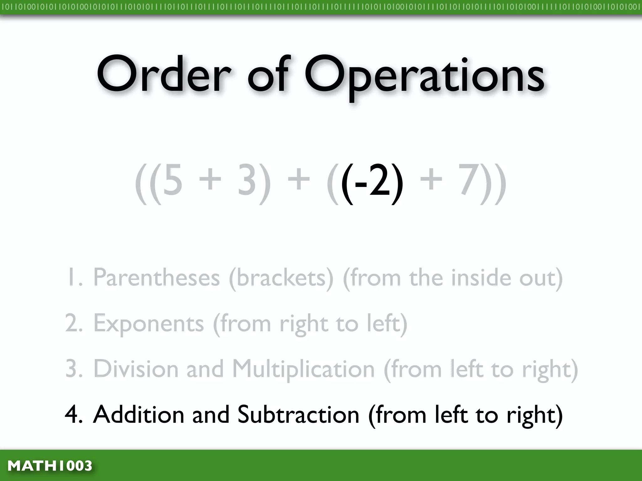 10110100101011010100101010111010101111011011101111011101110111101110111011110111111010110100101011110110110101111011010100111111011010100110101001




                     Order of Operations
                              ((5 + 3) + ((-2) + 7))

              1. Parentheses (brackets) (from the inside out)
              2. Exponents (from right to left)
              3. Division and Multiplication (from left to right)
              4. Addition and Subtraction (from left to right)
 MATH1003
 