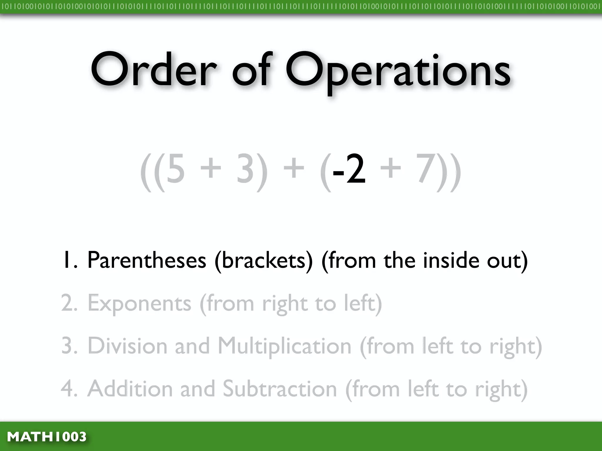 10110100101011010100101010111010101111011011101111011101110111101110111011110111111010110100101011110110110101111011010100111111011010100110101001




                     Order of Operations
                                 ((5 + 3) + (-2 + 7))

              1. Parentheses (brackets) (from the inside out)
              2. Exponents (from right to left)
              3. Division and Multiplication (from left to right)
              4. Addition and Subtraction (from left to right)
 MATH1003
 