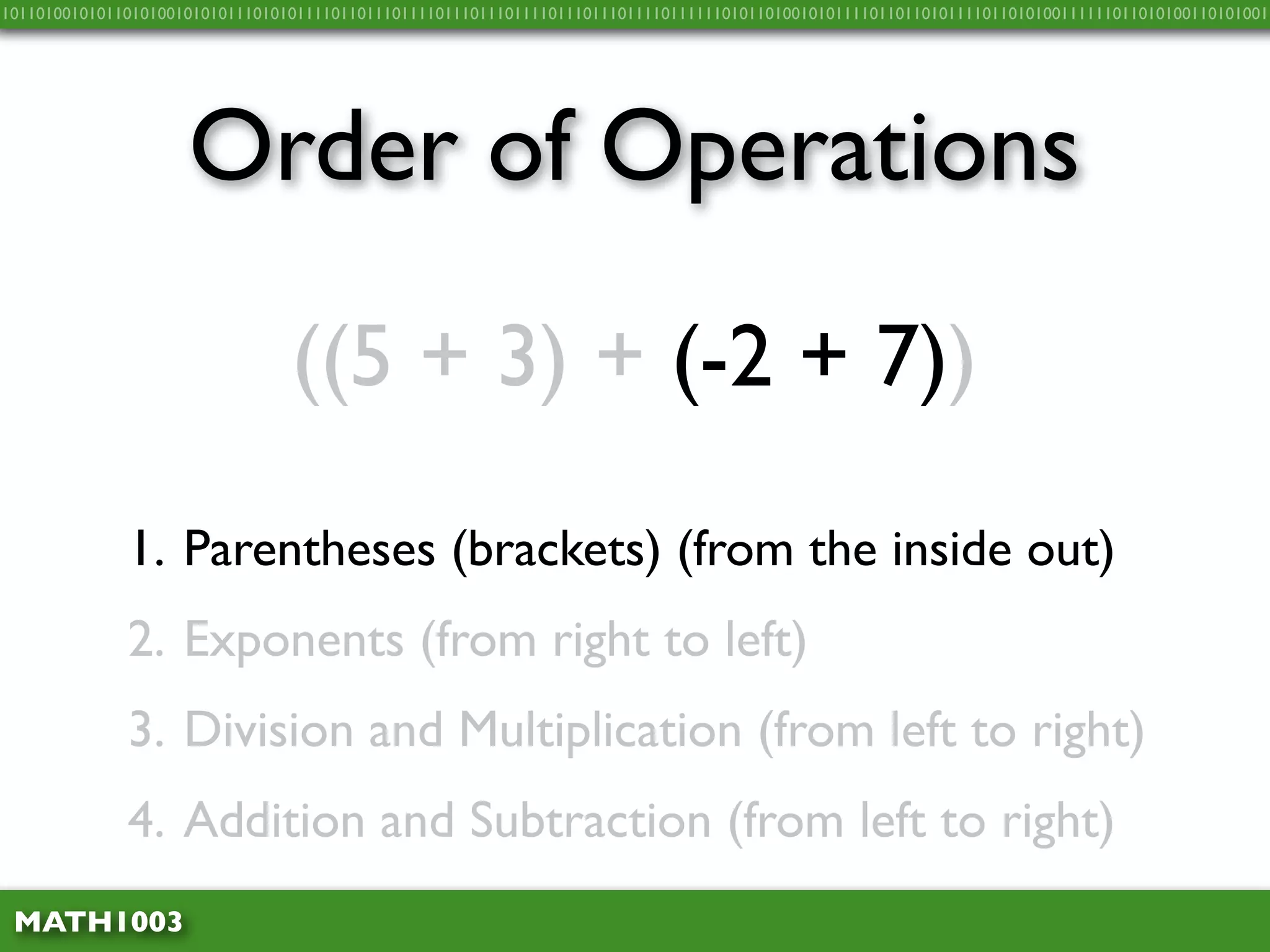 10110100101011010100101010111010101111011011101111011101110111101110111011110111111010110100101011110110110101111011010100111111011010100110101001




                     Order of Operations
                                 ((5 + 3) + (-2 + 7))

              1. Parentheses (brackets) (from the inside out)
              2. Exponents (from right to left)
              3. Division and Multiplication (from left to right)
              4. Addition and Subtraction (from left to right)
 MATH1003
 