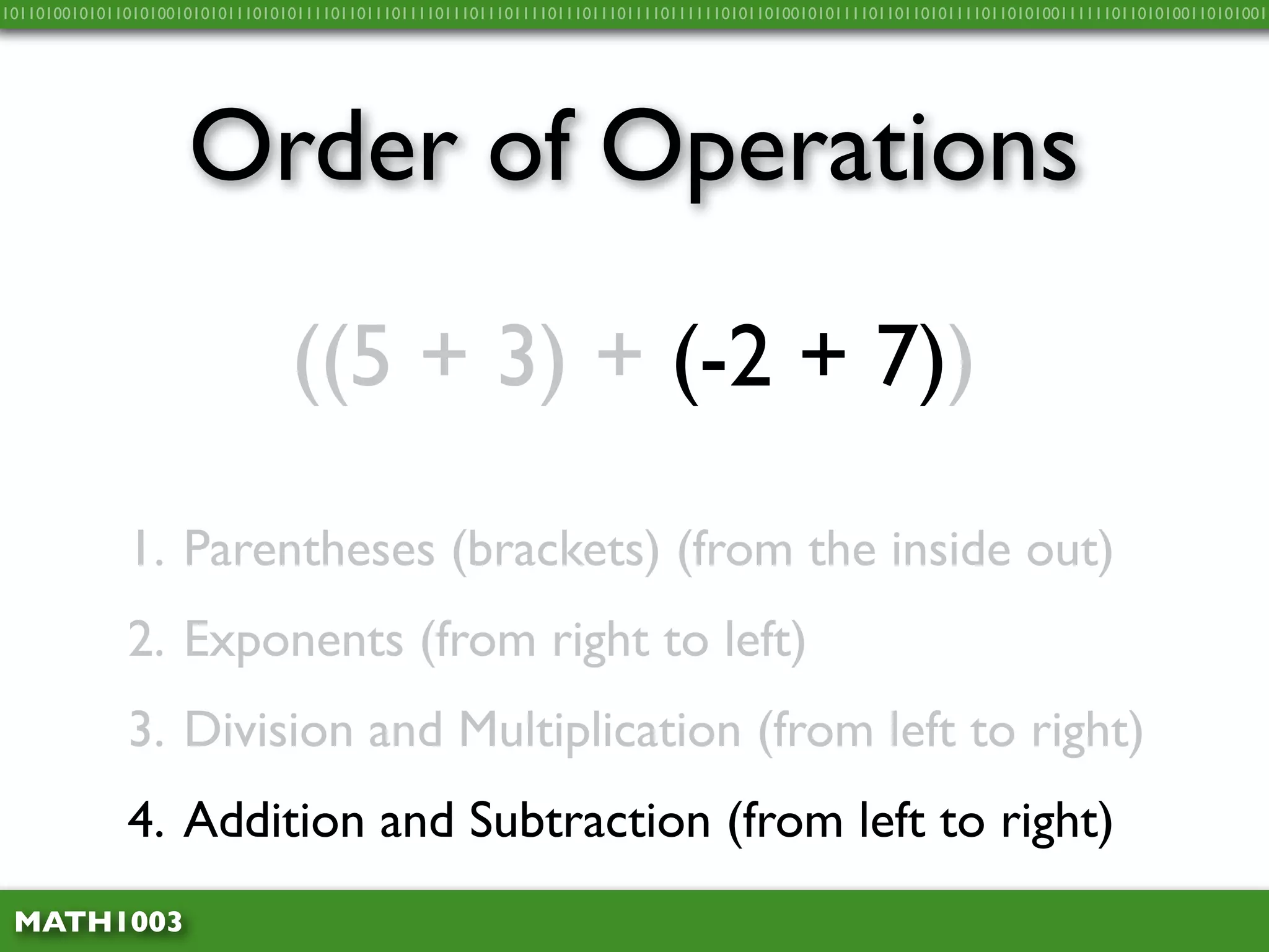 10110100101011010100101010111010101111011011101111011101110111101110111011110111111010110100101011110110110101111011010100111111011010100110101001




                     Order of Operations
                                 ((5 + 3) + (-2 + 7))

              1. Parentheses (brackets) (from the inside out)
              2. Exponents (from right to left)
              3. Division and Multiplication (from left to right)
              4. Addition and Subtraction (from left to right)
 MATH1003
 