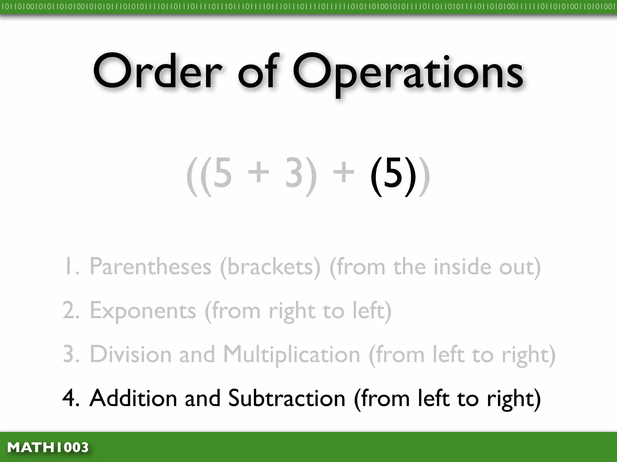 10110100101011010100101010111010101111011011101111011101110111101110111011110111111010110100101011110110110101111011010100111111011010100110101001




                     Order of Operations
                                           ((5 + 3) + (5))

              1. Parentheses (brackets) (from the inside out)
              2. Exponents (from right to left)
              3. Division and Multiplication (from left to right)
              4. Addition and Subtraction (from left to right)
 MATH1003
 