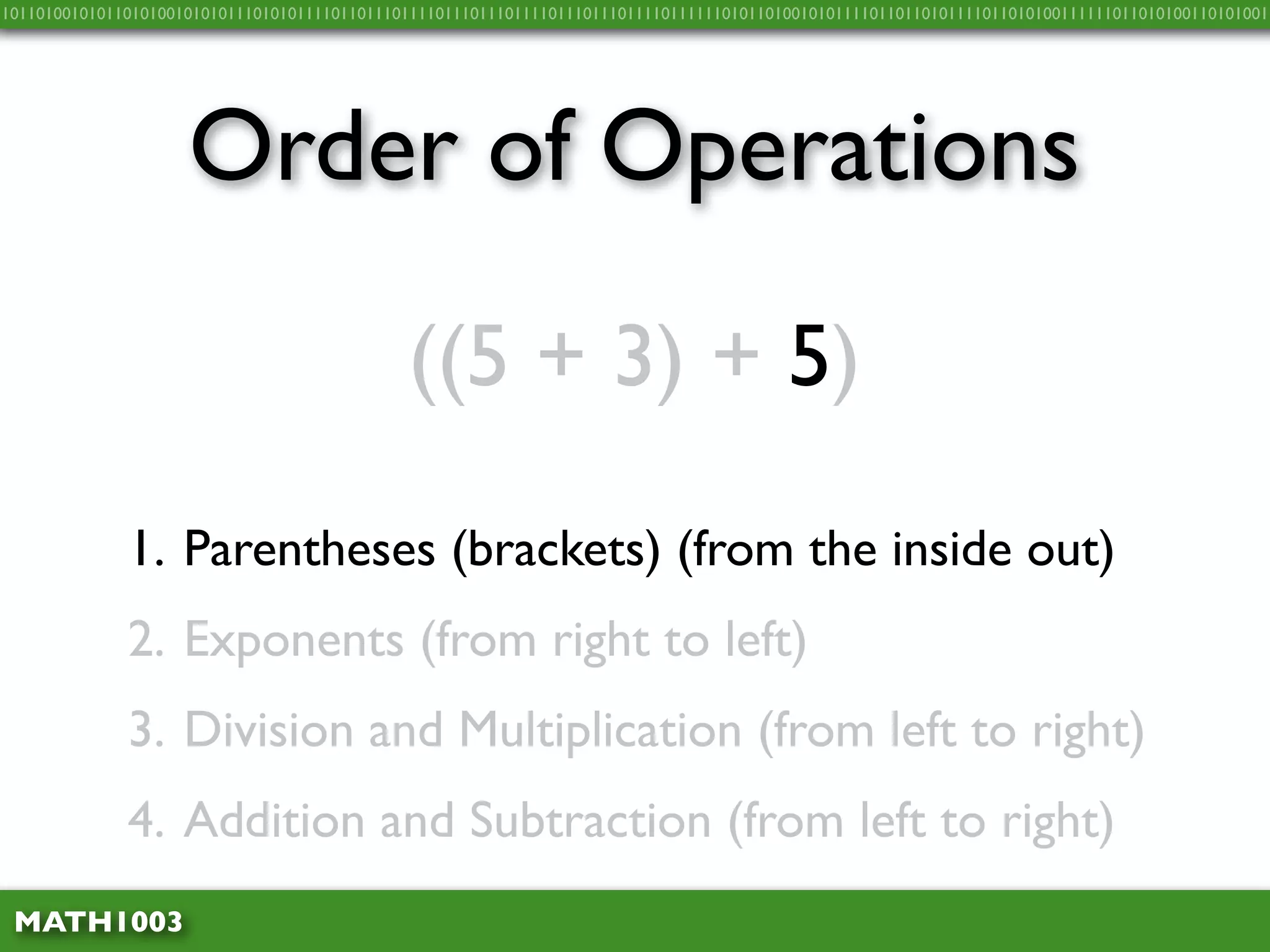 10110100101011010100101010111010101111011011101111011101110111101110111011110111111010110100101011110110110101111011010100111111011010100110101001




                     Order of Operations
                                              ((5 + 3) + 5)

              1. Parentheses (brackets) (from the inside out)
              2. Exponents (from right to left)
              3. Division and Multiplication (from left to right)
              4. Addition and Subtraction (from left to right)
 MATH1003
 