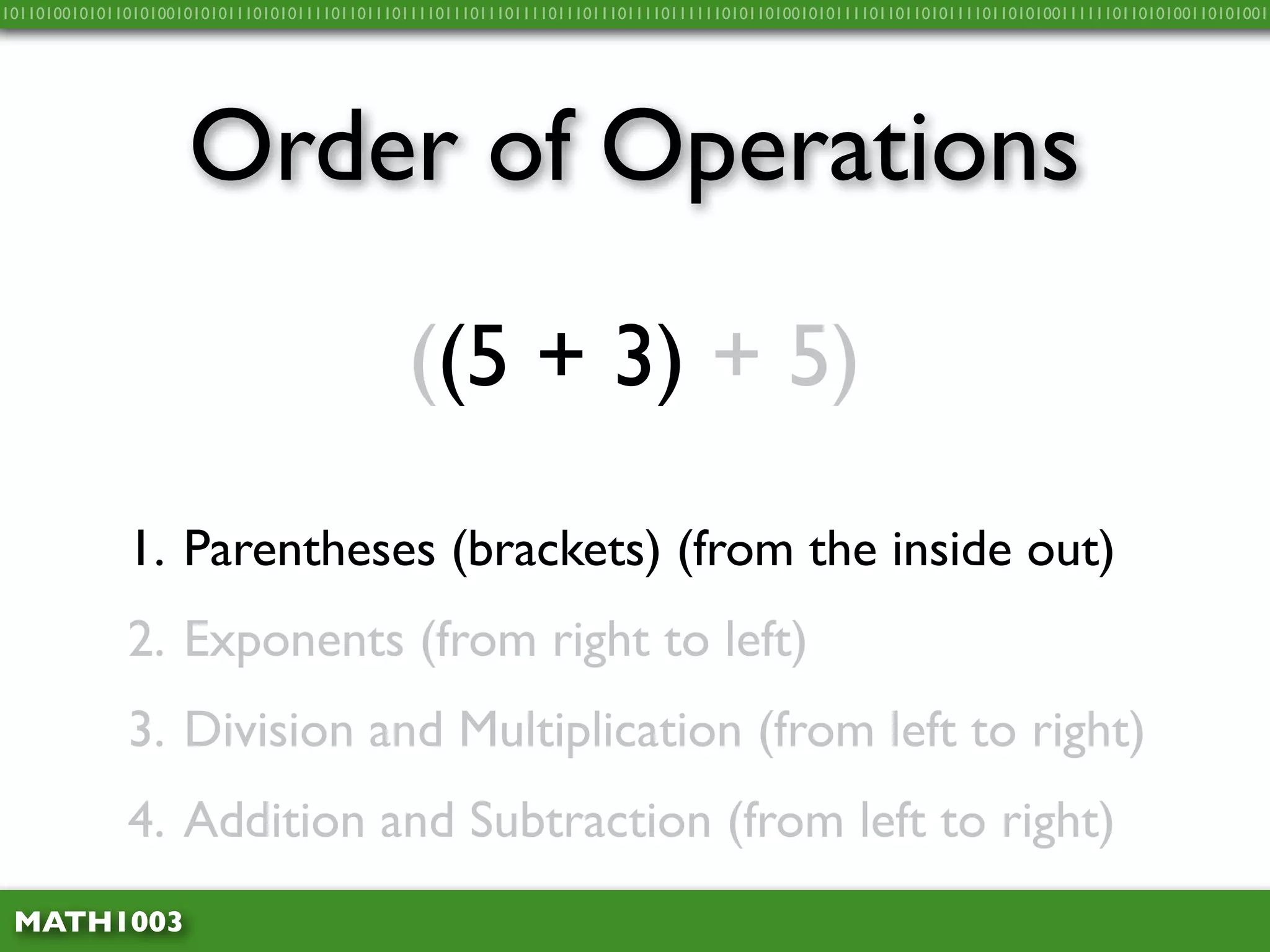 10110100101011010100101010111010101111011011101111011101110111101110111011110111111010110100101011110110110101111011010100111111011010100110101001




                     Order of Operations
                                              ((5 + 3) + 5)

              1. Parentheses (brackets) (from the inside out)
              2. Exponents (from right to left)
              3. Division and Multiplication (from left to right)
              4. Addition and Subtraction (from left to right)
 MATH1003
 