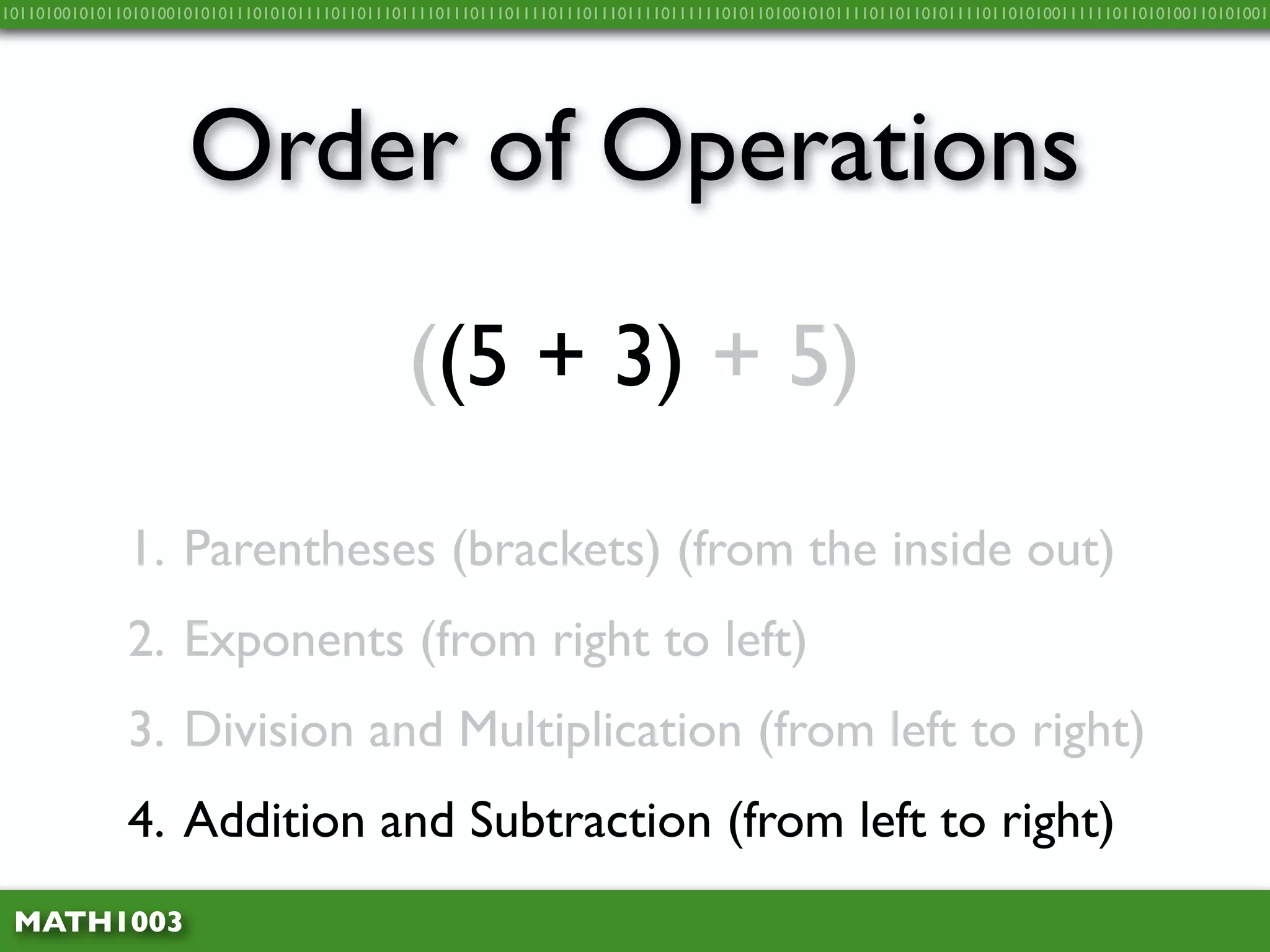 10110100101011010100101010111010101111011011101111011101110111101110111011110111111010110100101011110110110101111011010100111111011010100110101001




                     Order of Operations
                                              ((5 + 3) + 5)

              1. Parentheses (brackets) (from the inside out)
              2. Exponents (from right to left)
              3. Division and Multiplication (from left to right)
              4. Addition and Subtraction (from left to right)
 MATH1003
 