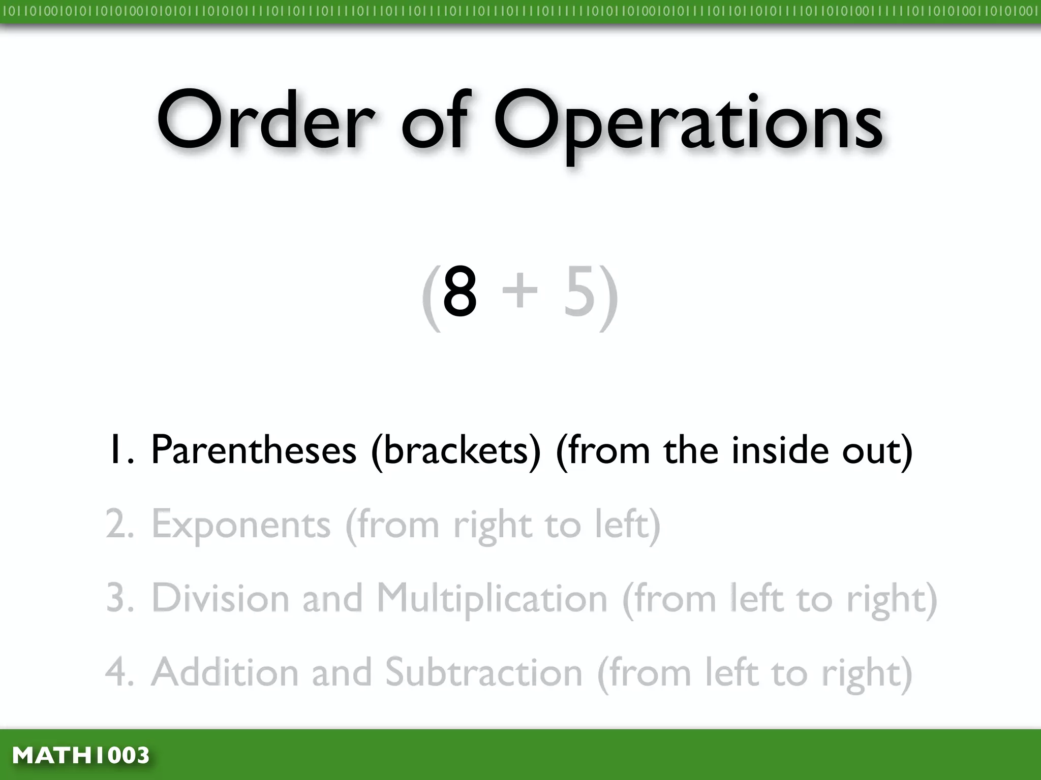 10110100101011010100101010111010101111011011101111011101110111101110111011110111111010110100101011110110110101111011010100111111011010100110101001




                     Order of Operations
                                                          (8 + 5)

              1. Parentheses (brackets) (from the inside out)
              2. Exponents (from right to left)
              3. Division and Multiplication (from left to right)
              4. Addition and Subtraction (from left to right)
 MATH1003
 
