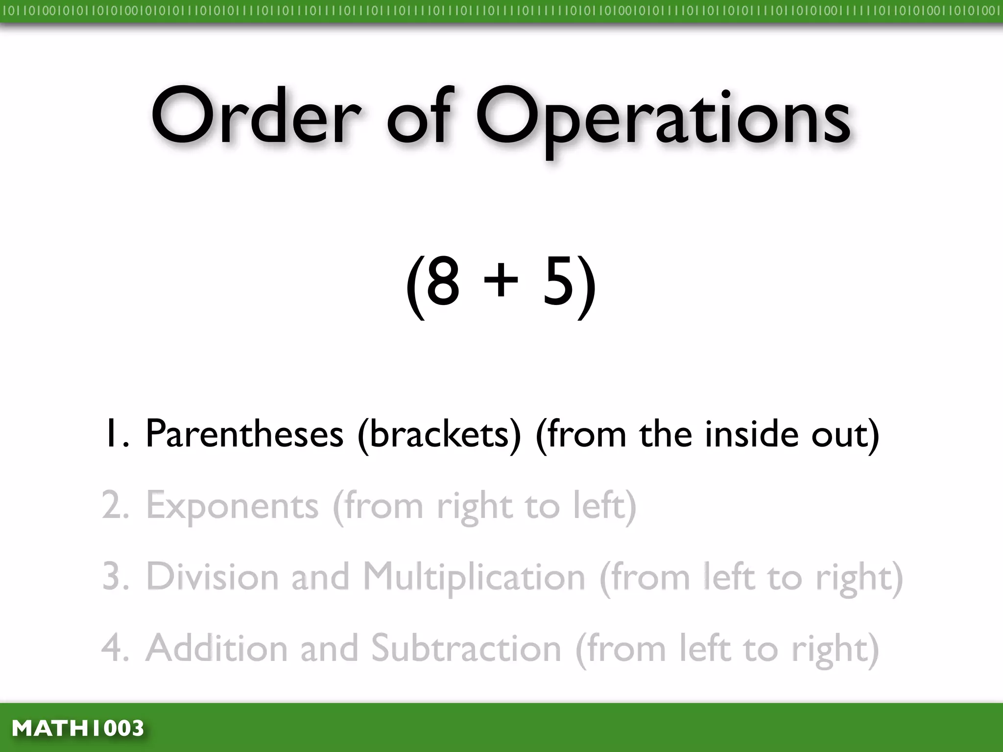 10110100101011010100101010111010101111011011101111011101110111101110111011110111111010110100101011110110110101111011010100111111011010100110101001




                     Order of Operations
                                                          (8 + 5)

              1. Parentheses (brackets) (from the inside out)
              2. Exponents (from right to left)
              3. Division and Multiplication (from left to right)
              4. Addition and Subtraction (from left to right)
 MATH1003
 