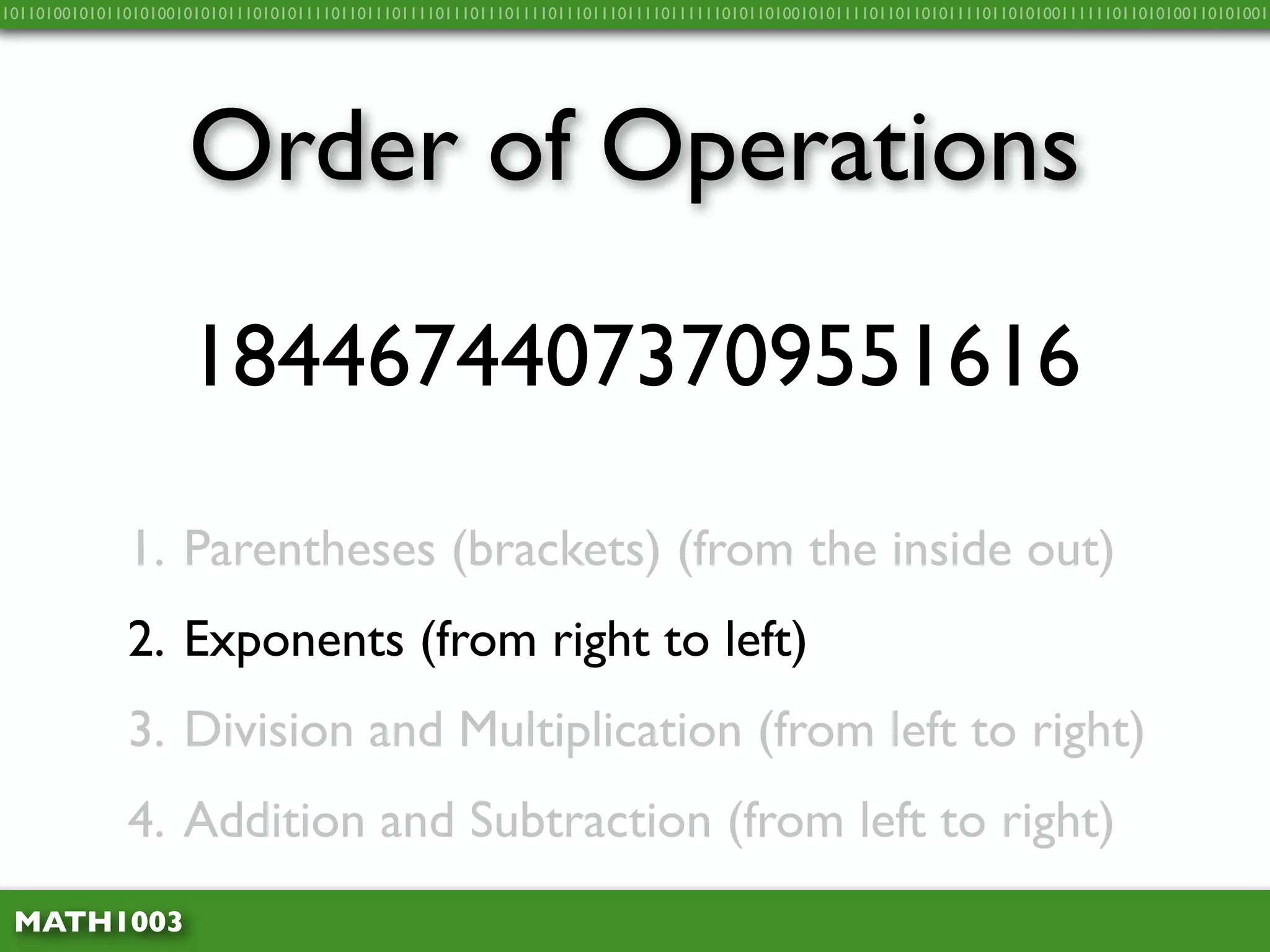 10110100101011010100101010111010101111011011101111011101110111101110111011110111111010110100101011110110110101111011010100111111011010100110101001




                     Order of Operations
                     18446744073709551616

              1. Parentheses (brackets) (from the inside out)
              2. Exponents (from right to left)
              3. Division and Multiplication (from left to right)
              4. Addition and Subtraction (from left to right)
 MATH1003
 