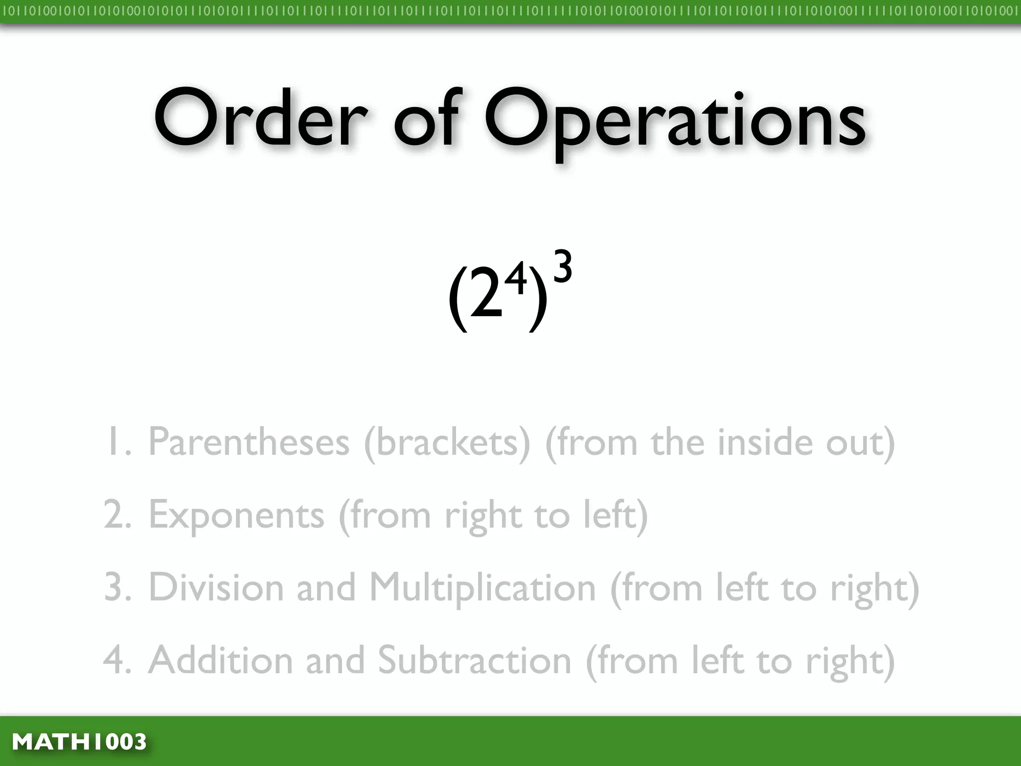 10110100101011010100101010111010101111011011101111011101110111101110111011110111111010110100101011110110110101111011010100111111011010100110101001




                     Order of Operations

                                                               (2 4)3


              1. Parentheses (brackets) (from the inside out)
              2. Exponents (from right to left)
              3. Division and Multiplication (from left to right)
              4. Addition and Subtraction (from left to right)
 MATH1003
 
