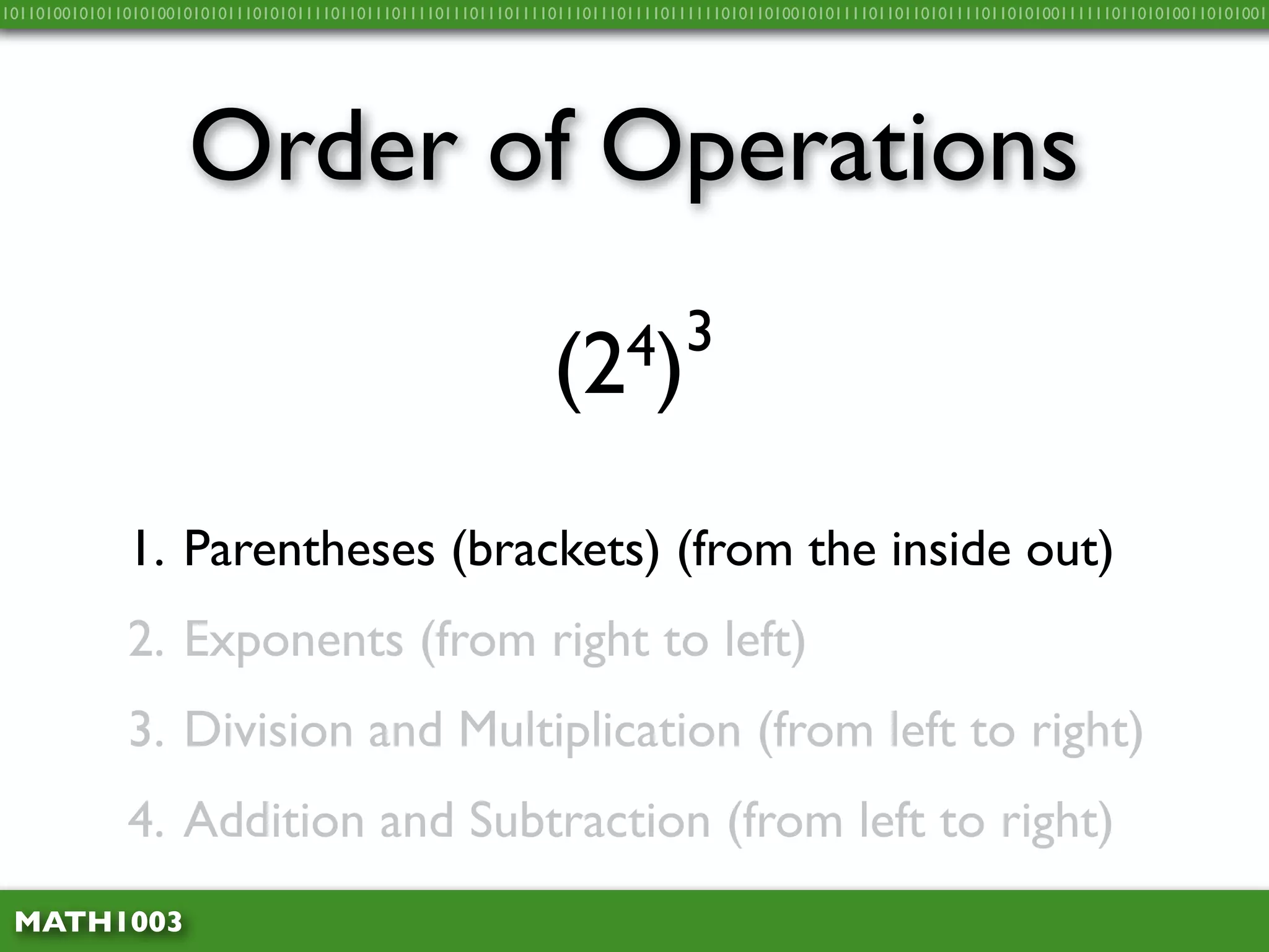10110100101011010100101010111010101111011011101111011101110111101110111011110111111010110100101011110110110101111011010100111111011010100110101001




                     Order of Operations

                                                               (2 4)3


              1. Parentheses (brackets) (from the inside out)
              2. Exponents (from right to left)
              3. Division and Multiplication (from left to right)
              4. Addition and Subtraction (from left to right)
 MATH1003
 