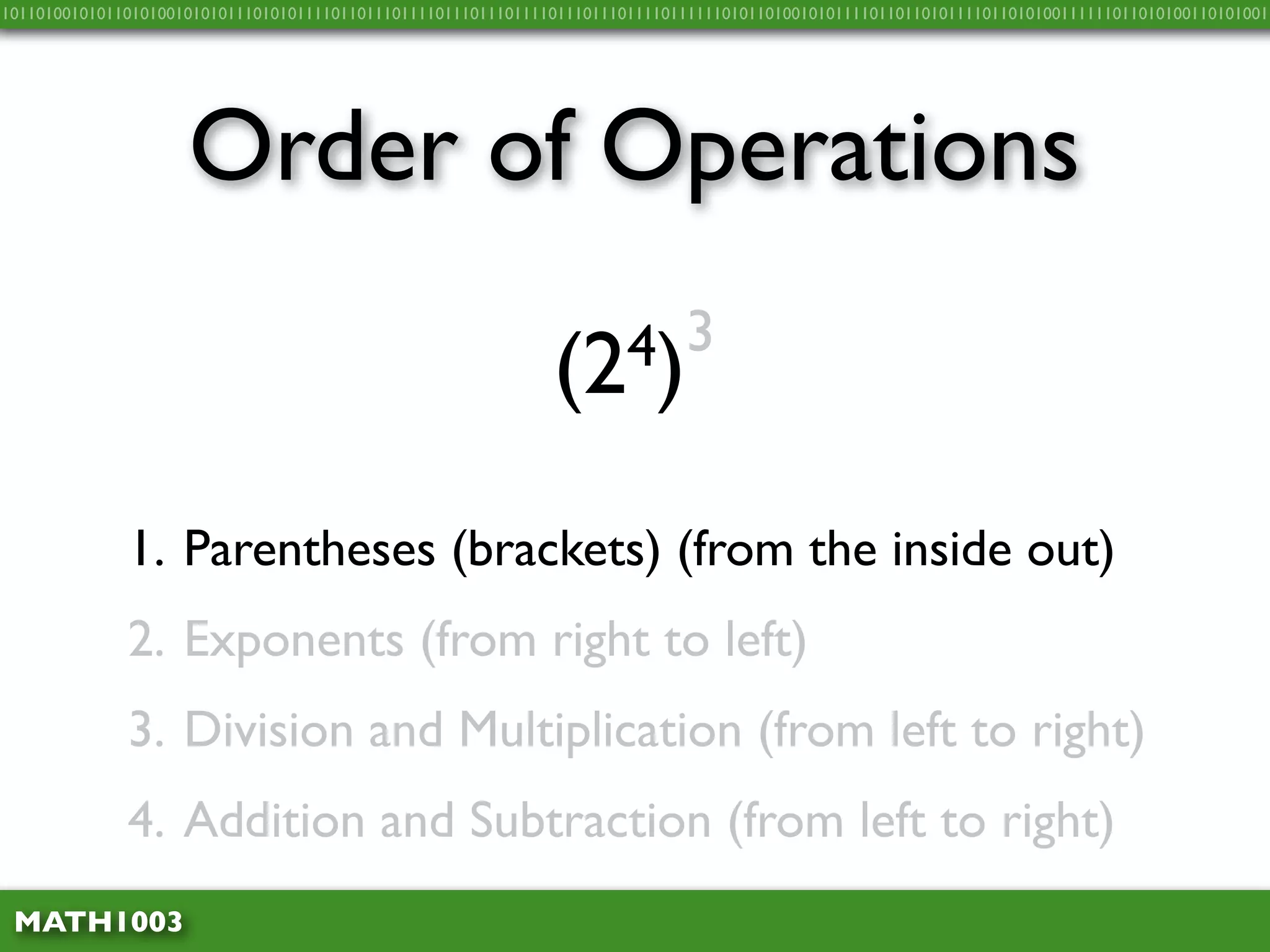 10110100101011010100101010111010101111011011101111011101110111101110111011110111111010110100101011110110110101111011010100111111011010100110101001




                     Order of Operations

                                                               (2 4)3


              1. Parentheses (brackets) (from the inside out)
              2. Exponents (from right to left)
              3. Division and Multiplication (from left to right)
              4. Addition and Subtraction (from left to right)
 MATH1003
 
