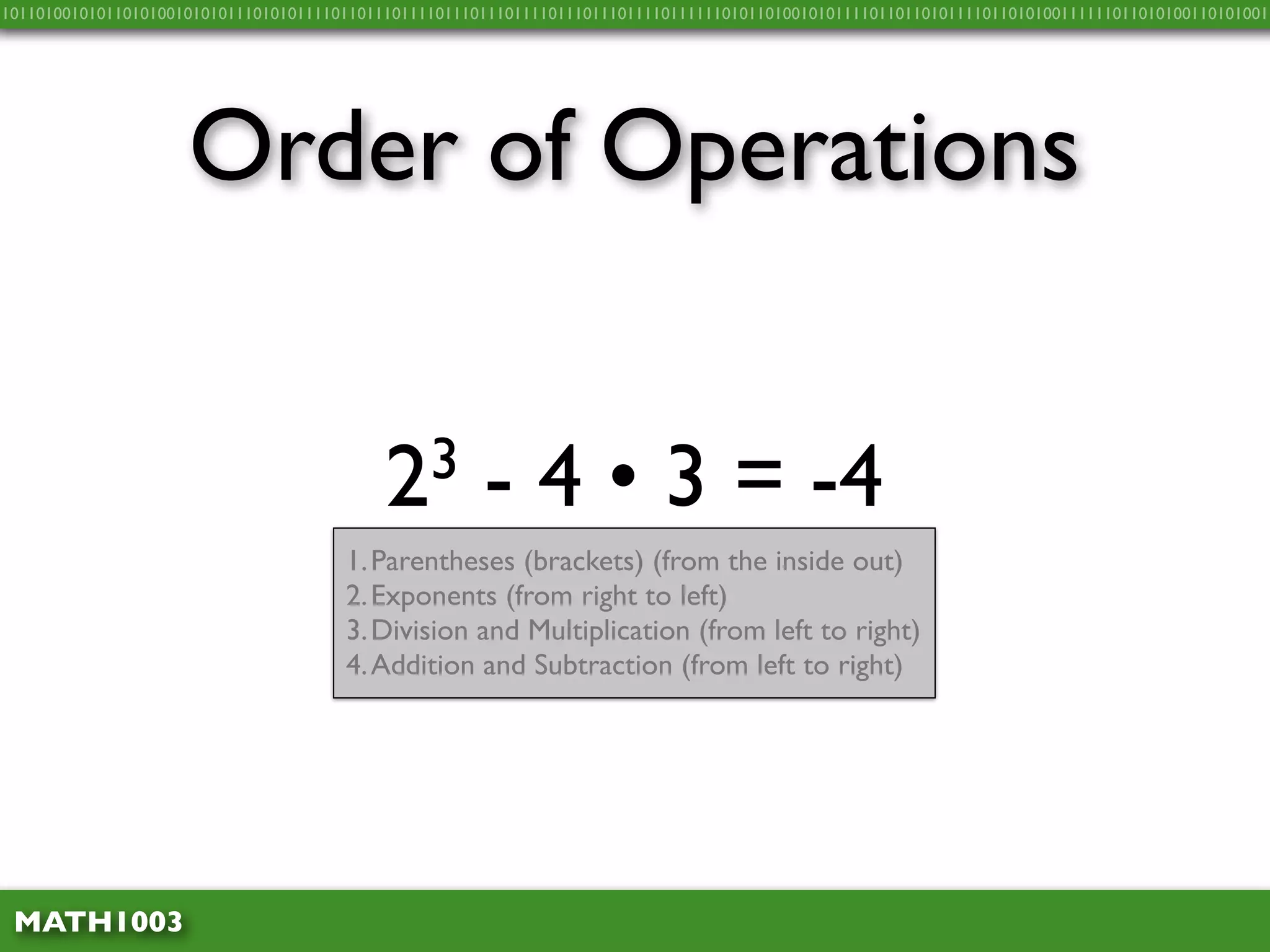 10110100101011010100101010111010101111011011101111011101110111101110111011110111111010110100101011110110110101111011010100111111011010100110101001




                     Order of Operations


                                            2 3        - 4 • 3 = -4
                                       1. Parentheses (brackets) (from the inside out)
                                       2. Exponents (from right to left)
                                       3. Division and Multiplication (from left to right)
                                       4. Addition and Subtraction (from left to right)




 MATH1003
 