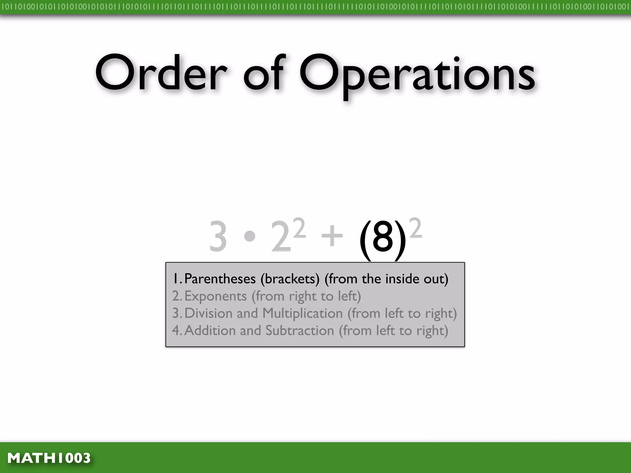 10110100101011010100101010111010101111011011101111011101110111101110111011110111111010110100101011110110110101111011010100111111011010100110101001




                     Order of Operations


                                               3•             2 2        +        (8) 2
                                       1. Parentheses (brackets) (from the inside out)
                                       2. Exponents (from right to left)
                                       3. Division and Multiplication (from left to right)
                                       4. Addition and Subtraction (from left to right)




 MATH1003
 