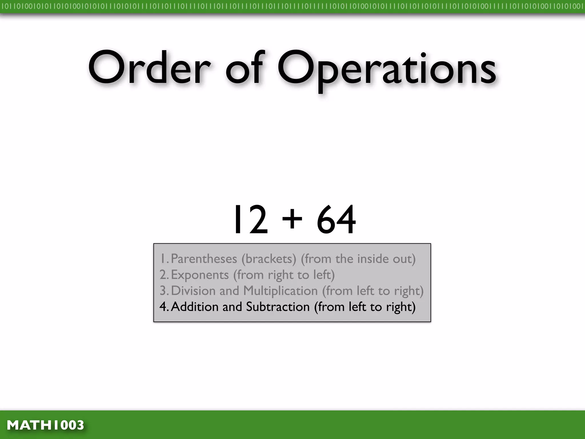 10110100101011010100101010111010101111011011101111011101110111101110111011110111111010110100101011110110110101111011010100111111011010100110101001




                     Order of Operations


                                                        12 + 64
                                       1. Parentheses (brackets) (from the inside out)
                                       2. Exponents (from right to left)
                                       3. Division and Multiplication (from left to right)
                                       4. Addition and Subtraction (from left to right)




 MATH1003
 