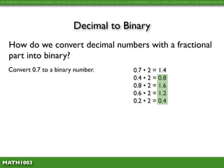 10110100101011010100101010111010101111011011101111011101110111101110111011110111111010110100101011110110110101111011010100111111011010100110101001




                                               Decimal to Binary
     How do we convert decimal numbers with a fractional
     part into binary?
     Convert 0.7 to a binary number.                                                   0.7 • 2 = 1.4
                                                                                       0.4 • 2 = 0.8
                                                                                       0.8 • 2 = 1.6
                                                                                       0.6 • 2 = 1.2
                                                                                       0.2 • 2 = 0.4




 MATH1003
 
