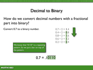 10110100101011010100101010111010101111011011101111011101110111101110111011110111111010110100101011110110110101111011010100111111011010100110101001




                                               Decimal to Binary
     How do we convert decimal numbers with a fractional
     part into binary?
     Convert 0.7 to a binary number.                                                   0.7 • 2 = 1.4
                                                                                       0.4 • 2 = 0.8
                                                                                       0.8 • 2 = 1.6
                                                                                       0.6 • 2 = 1.2
                                                                                       0.2 • 2 = 0.4
                     We know that “0110” is a repeating
                     pattern. So we put a bar on top of
                     the pattern.


                                                        0.7 = .10110

 MATH1003
 