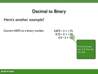 10110100101011010100101010111010101111011011101111011101110111101110111011110111111010110100101011110110110101111011010100111111011010100110101001




                                               Decimal to Binary
     Here’s another example?

     Convert 0.875 to a binary number.                                          0.875 • 2 = 1.75
                                                                                 0.75 • 2 = 1.50
                                                                                    0.5 • 2 = 1.0


                                                                                                                   If the fractional
                                                                                                                   part is 0, then we
                                                                                                                   can stop




 MATH1003
 