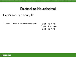 10110100101011010100101010111010101111011011101111011101110111101110111011110111111010110100101011110110110101111011010100111111011010100110101001




                                      Decimal to Hexadecimal
     Here’s another example:

     Convert 0.24 to a hexadecimal number.                                     0.24 • 16 = 3.84
                                                                              0.84 • 16 = 13.44
                                                                               0.44 • 16 = 7.04




 MATH1003
 