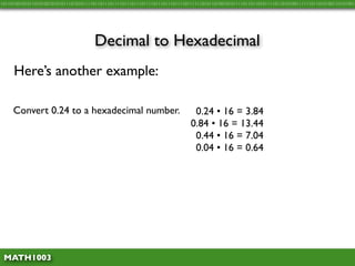 10110100101011010100101010111010101111011011101111011101110111101110111011110111111010110100101011110110110101111011010100111111011010100110101001




                                      Decimal to Hexadecimal
     Here’s another example:

     Convert 0.24 to a hexadecimal number.                                     0.24 • 16 = 3.84
                                                                              0.84 • 16 = 13.44
                                                                               0.44 • 16 = 7.04
                                                                               0.04 • 16 = 0.64




 MATH1003
 
