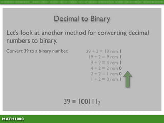 10110100101011010100101010111010101111011011101111011101110111101110111011110111111010110100101011110110110101111011010100111111011010100110101001




                                               Decimal to Binary
     Let’s look at another method for converting decimal
     numbers to binary.
     Convert 39 to a binary number.                                         39 ÷ 2 = 19 rem 1
                                                                             19 ÷ 2 = 9 rem 1
                                                                              9 ÷ 2 = 4 rem 1
                                                                              4 ÷ 2 = 2 rem 0
                                                                              2 ÷ 2 = 1 rem 0
                                                                              1 ÷ 2 = 0 rem 1



                                                        39 = 1001112

 MATH1003
 