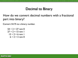 10110100101011010100101010111010101111011011101111011101110111101110111011110111111010110100101011110110110101111011010100111111011010100110101001




                                               Decimal to Binary
     How do we convert decimal numbers with a fractional
     part into binary?
     Convert 54.75 to a binary number.

              54 ÷ 2 = 27 rem 0
              27 ÷ 2 = 13 rem 1
               13 ÷ 2 = 6 rem 1
                6 ÷ 2 = 3 rem 0




 MATH1003
 