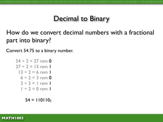 10110100101011010100101010111010101111011011101111011101110111101110111011110111111010110100101011110110110101111011010100111111011010100110101001




                                               Decimal to Binary
     How do we convert decimal numbers with a fractional
     part into binary?
     Convert 54.75 to a binary number.

              54 ÷ 2 = 27 rem 0
              27 ÷ 2 = 13 rem 1
               13 ÷ 2 = 6 rem 1
                6 ÷ 2 = 3 rem 0
                3 ÷ 2 = 1 rem 1
                1 ÷ 2 = 0 rem 1

                      54 = 1101102


 MATH1003
 