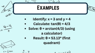 Examples
Identify: x = 3 and y = 4
Calculate: tan(θ) = 4/3
Solve: θ = arctan(4/3) (using
a calculator)
Result: θ ≈ 53.13° (first
quadrant)
 