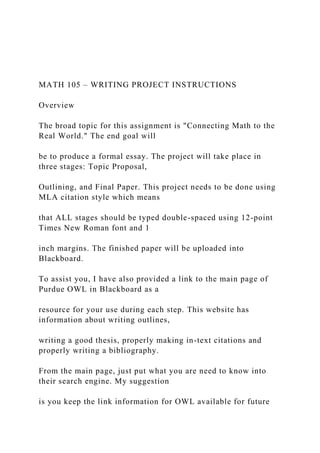 MATH 105 – WRITING PROJECT INSTRUCTIONS
Overview
The broad topic for this assignment is "Connecting Math to the
Real World." The end goal will
be to produce a formal essay. The project will take place in
three stages: Topic Proposal,
Outlining, and Final Paper. This project needs to be done using
MLA citation style which means
that ALL stages should be typed double-spaced using 12-point
Times New Roman font and 1
inch margins. The finished paper will be uploaded into
Blackboard.
To assist you, I have also provided a link to the main page of
Purdue OWL in Blackboard as a
resource for your use during each step. This website has
information about writing outlines,
writing a good thesis, properly making in-text citations and
properly writing a bibliography.
From the main page, just put what you are need to know into
their search engine. My suggestion
is you keep the link information for OWL available for future
 
