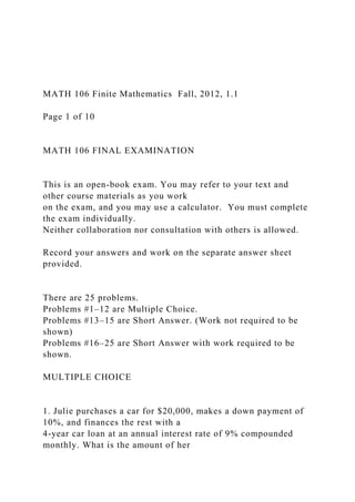 MATH 106 Finite Mathematics Fall, 2012, 1.1
Page 1 of 10
MATH 106 FINAL EXAMINATION
This is an open-book exam. You may refer to your text and
other course materials as you work
on the exam, and you may use a calculator. You must complete
the exam individually.
Neither collaboration nor consultation with others is allowed.
Record your answers and work on the separate answer sheet
provided.
There are 25 problems.
Problems #1–12 are Multiple Choice.
Problems #13–15 are Short Answer. (Work not required to be
shown)
Problems #16–25 are Short Answer with work required to be
shown.
MULTIPLE CHOICE
1. Julie purchases a car for $20,000, makes a down payment of
10%, and finances the rest with a
4-year car loan at an annual interest rate of 9% compounded
monthly. What is the amount of her
 