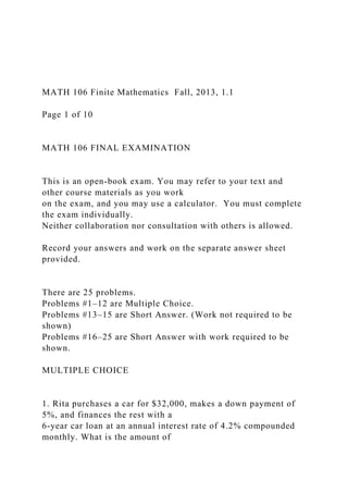 MATH 106 Finite Mathematics Fall, 2013, 1.1
Page 1 of 10
MATH 106 FINAL EXAMINATION
This is an open-book exam. You may refer to your text and
other course materials as you work
on the exam, and you may use a calculator. You must complete
the exam individually.
Neither collaboration nor consultation with others is allowed.
Record your answers and work on the separate answer sheet
provided.
There are 25 problems.
Problems #1–12 are Multiple Choice.
Problems #13–15 are Short Answer. (Work not required to be
shown)
Problems #16–25 are Short Answer with work required to be
shown.
MULTIPLE CHOICE
1. Rita purchases a car for $32,000, makes a down payment of
5%, and finances the rest with a
6-year car loan at an annual interest rate of 4.2% compounded
monthly. What is the amount of
 