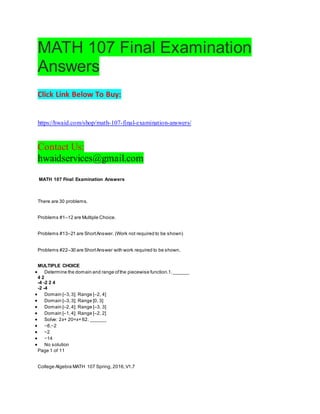 MATH 107 Final Examination
Answers
Click Link Below To Buy:
https://hwaid.com/shop/math-107-final-examination-answers/
Contact Us:
hwaidservices@gmail.com
MATH 107 Final Examination Answers
There are 30 problems.
Problems #1–12 are Multiple Choice.
Problems #13–21 are ShortAnswer. (Work not required to be shown)
Problems #22–30 are ShortAnswer with work required to be shown.
MULTIPLE CHOICE
 Determine the domain and range ofthe piecewise function.1.______
4 2
-4 -2 2 4
-2 -4
 Domain [–3,3]; Range [–2, 4]
 Domain [–3,3]; Range [0, 3]
 Domain [–2,4]; Range [–3, 3]
 Domain [–1,4]; Range [–2, 2]
 Solve: 2x+ 20=x+ 62. ______
 −8,−2
 −2
 −14
 No solution
Page 1 of 11
College Algebra MATH 107 Spring, 2016,V1.7
 