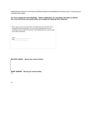 mathematical conventions. Each step should follow clearlyand completelyfrom the previous step. If necessary,you
may attach extra pages.
You must complete the exam individually. Neither collaboration nor consultation with others is allowed.
Your exam will receive a zero grade unless you complete the following honor statement.
Please sign (or type) your namebelow thefollowing honor statement:I have
completed this final examination myself, working independently and not
consulting anyone except the instructor. I have neither given nor received help
on this final examination.
Name _____________________
Date___________________
MULTIPLE CHOICE. Record your answer choices.






SHORT ANSWER. Record your answers below.
13.
14.
 