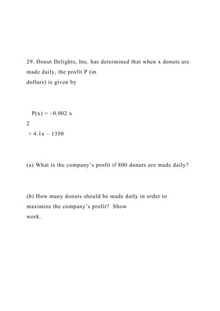 29. Donut Delights, Inc. has determined that when x donuts are
made daily, the profit P (in
dollars) is given by
P(x) = –0.002 x
2
+ 4.1x – 1350
(a) What is the company’s profit if 800 donuts are made daily?
(b) How many donuts should be made daily in order to
maximize the company’s profit? Show
work.
 