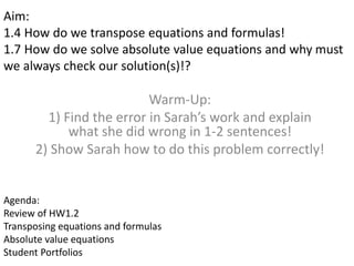 Aim: 
1.4 How do we transpose equations and formulas! 
1.7 How do we solve absolute value equations and why must 
we always check our solution(s)!? 
Warm-Up: 
1) Find the error in Sarah’s work and explain 
what she did wrong in 1-2 sentences! 
2) Show Sarah how to do this problem correctly! 
Agenda: 
Review of HW1.2 
Transposing equations and formulas 
Absolute value equations 
Student Portfolios 
 