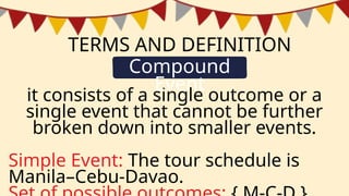 TERMS AND DEFINITION
it consists of a single outcome or a
single event that cannot be further
broken down into smaller events.
Simple Event: The tour schedule is
Manila–Cebu-Davao.
Compound
Event
 