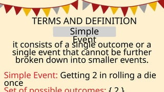 TERMS AND DEFINITION
it consists of a single outcome or a
single event that cannot be further
broken down into smaller events.
Simple Event: Getting 2 in rolling a die
once
Simple
Event
 