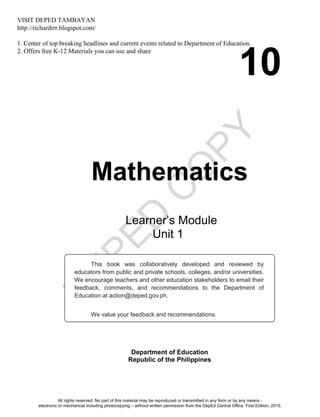 D
EPED
C
O
PY
10
Mathematics
Department of Education
Republic of the Philippines
This book was collaboratively developed and reviewed by
educators from public and private schools, colleges, and/or universities.
We encourage teachers and other education stakeholders to email their
feedback, comments, and recommendations to the Department of
Education at action@deped.gov.ph.
We value your feedback and recommendations.
Learner’s Module
Unit 1
All rights reserved. No part of this material may be reproduced or transmitted in any form or by any means -
electronic or mechanical including photocopying – without written permission from the DepEd Central Office. First Edition, 2015.
VISIT DEPED TAMBAYAN
http://richardrrr.blogspot.com/
1. Center of top breaking headlines and current events related to Department of Education.
2. Offers free K-12 Materials you can use and share
 