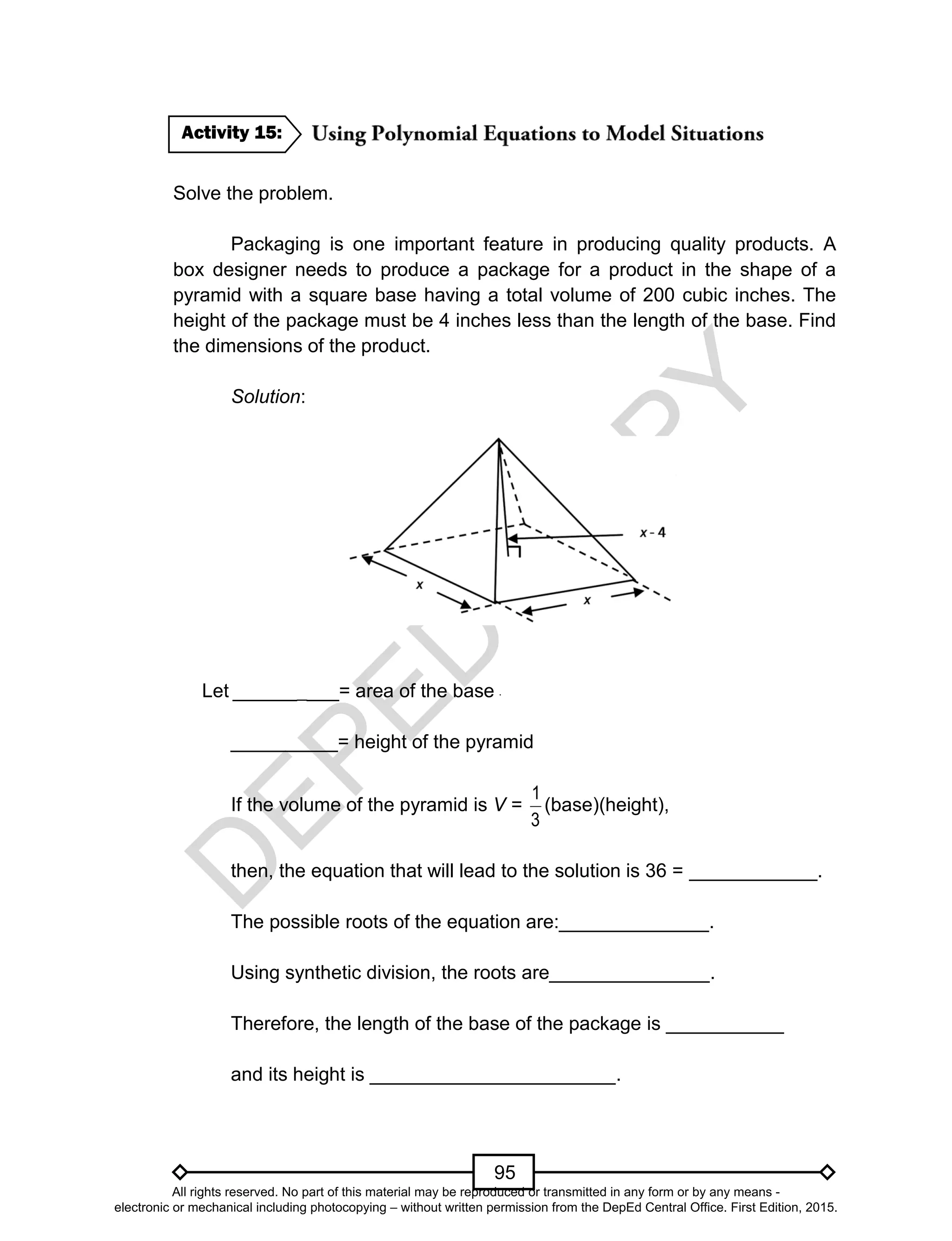 D
EPED
C
O
PY
95
Solve the problem.
Packaging is one important feature in producing quality products. A
box designer needs to produce a package for a product in the shape of a
pyramid with a square base having a total volume of 200 cubic inches. The
height of the package must be 4 inches less than the length of the base. Find
the dimensions of the product.
Solution:
Let __________= area of the base
__________= height of the pyramid
If the volume of the pyramid is V =
3
1
(base)(height),
then, the equation that will lead to the solution is 36 = ____________.
The possible roots of the equation are:______________.
Using synthetic division, the roots are_______________.
Therefore, the length of the base of the package is ___________
and its height is _______________________.
Activity 15:
All rights reserved. No part of this material may be reproduced or transmitted in any form or by any means -
electronic or mechanical including photocopying – without written permission from the DepEd Central Office. First Edition, 2015.
 