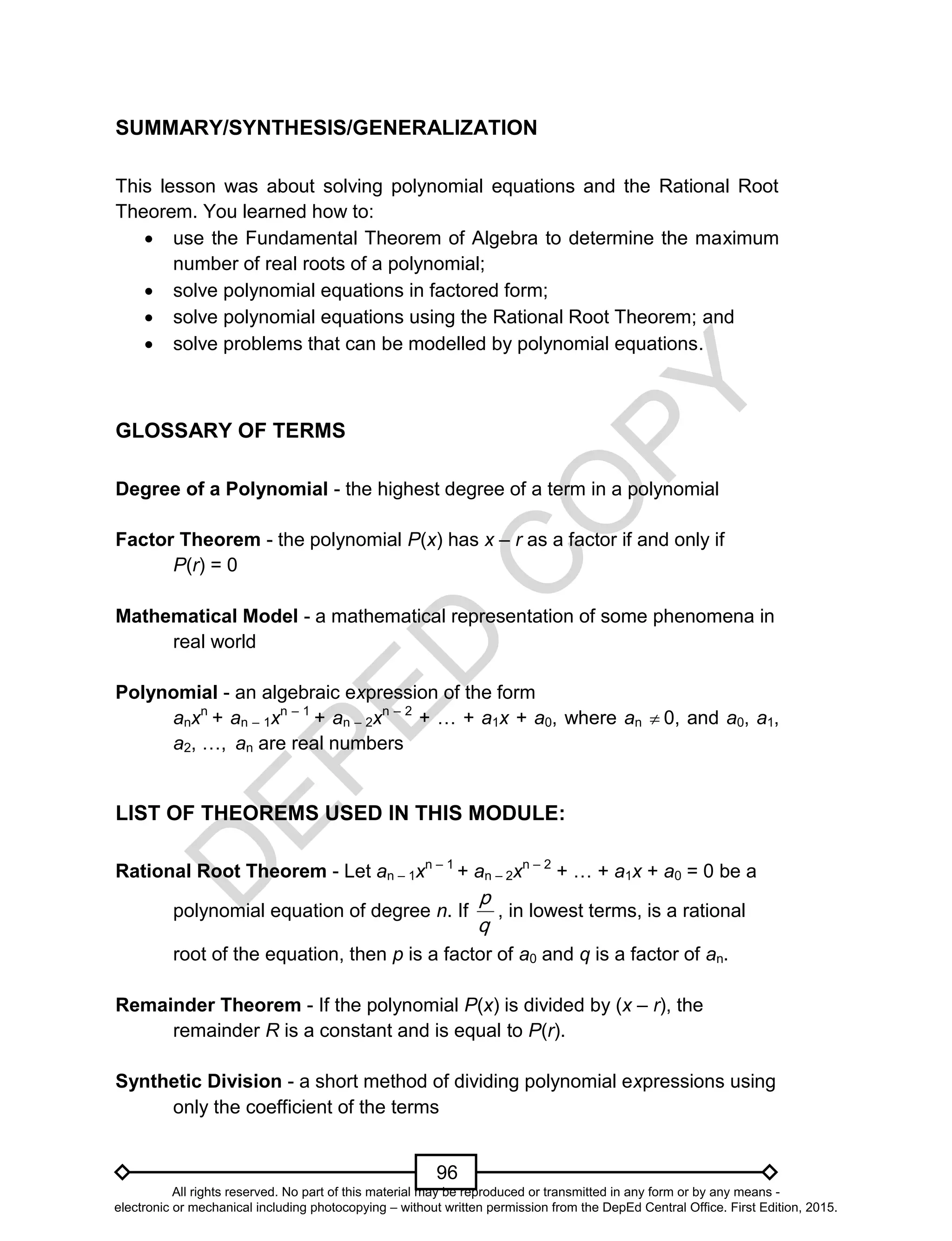D
EPED
C
O
PY
96
SUMMARY/SYNTHESIS/GENERALIZATION
This lesson was about solving polynomial equations and the Rational Root
Theorem. You learned how to:
 use the Fundamental Theorem of Algebra to determine the maximum
number of real roots of a polynomial;
 solve polynomial equations in factored form;
 solve polynomial equations using the Rational Root Theorem; and
 solve problems that can be modelled by polynomial equations.
GLOSSARY OF TERMS
Degree of a Polynomial - the highest degree of a term in a polynomial
Factor Theorem - the polynomial P(x) has x – r as a factor if and only if
P(r) = 0
Mathematical Model - a mathematical representation of some phenomena in
real world
Polynomial - an algebraic expression of the form
anxn
+ an – 1xn – 1
+ an – 2xn – 2
+ … + a1x + a0, where an  0, and a0, a1,
a2, …, an are real numbers
LIST OF THEOREMS USED IN THIS MODULE:
Rational Root Theorem - Let an – 1xn – 1
+ an – 2xn – 2
+ … + a1x + a0 = 0 be a
polynomial equation of degree n. If
q
p
, in lowest terms, is a rational
root of the equation, then p is a factor of a0 and q is a factor of an.
Remainder Theorem - If the polynomial P(x) is divided by (x – r), the
remainder R is a constant and is equal to P(r).
Synthetic Division - a short method of dividing polynomial expressions using
only the coefficient of the terms
All rights reserved. No part of this material may be reproduced or transmitted in any form or by any means -
electronic or mechanical including photocopying – without written permission from the DepEd Central Office. First Edition, 2015.
 