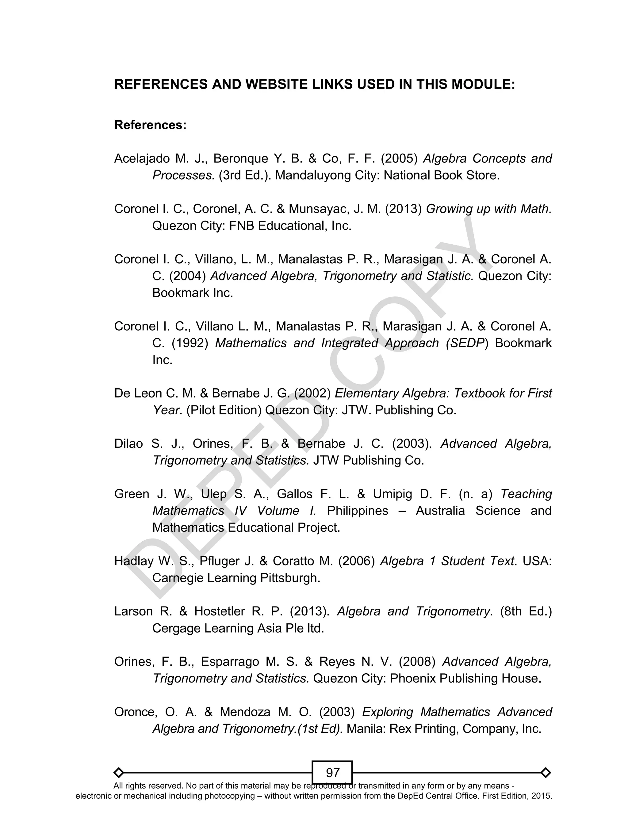 D
EPED
C
O
PY
97
REFERENCES AND WEBSITE LINKS USED IN THIS MODULE:
References:
Acelajado M. J., Beronque Y. B. & Co, F. F. (2005) Algebra Concepts and
Processes. (3rd Ed.). Mandaluyong City: National Book Store.
Coronel I. C., Coronel, A. C. & Munsayac, J. M. (2013) Growing up with Math.
Quezon City: FNB Educational, Inc.
Coronel I. C., Villano, L. M., Manalastas P. R., Marasigan J. A. & Coronel A.
C. (2004) Advanced Algebra, Trigonometry and Statistic. Quezon City:
Bookmark Inc.
Coronel I. C., Villano L. M., Manalastas P. R., Marasigan J. A. & Coronel A.
C. (1992) Mathematics and Integrated Approach (SEDP) Bookmark
Inc.
De Leon C. M. & Bernabe J. G. (2002) Elementary Algebra: Textbook for First
Year. (Pilot Edition) Quezon City: JTW. Publishing Co.
Dilao S. J., Orines, F. B. & Bernabe J. C. (2003). Advanced Algebra,
Trigonometry and Statistics. JTW Publishing Co.
Green J. W., Ulep S. A., Gallos F. L. & Umipig D. F. (n. a) Teaching
Mathematics IV Volume I. Philippines – Australia Science and
Mathematics Educational Project.
Hadlay W. S., Pfluger J. & Coratto M. (2006) Algebra 1 Student Text. USA:
Carnegie Learning Pittsburgh.
Larson R. & Hostetler R. P. (2013). Algebra and Trigonometry. (8th Ed.)
Cergage Learning Asia Ple ltd.
Orines, F. B., Esparrago M. S. & Reyes N. V. (2008) Advanced Algebra,
Trigonometry and Statistics. Quezon City: Phoenix Publishing House.
Oronce, O. A. & Mendoza M. O. (2003) Exploring Mathematics Advanced
Algebra and Trigonometry.(1st Ed). Manila: Rex Printing, Company, Inc.
All rights reserved. No part of this material may be reproduced or transmitted in any form or by any means -
electronic or mechanical including photocopying – without written permission from the DepEd Central Office. First Edition, 2015.
 