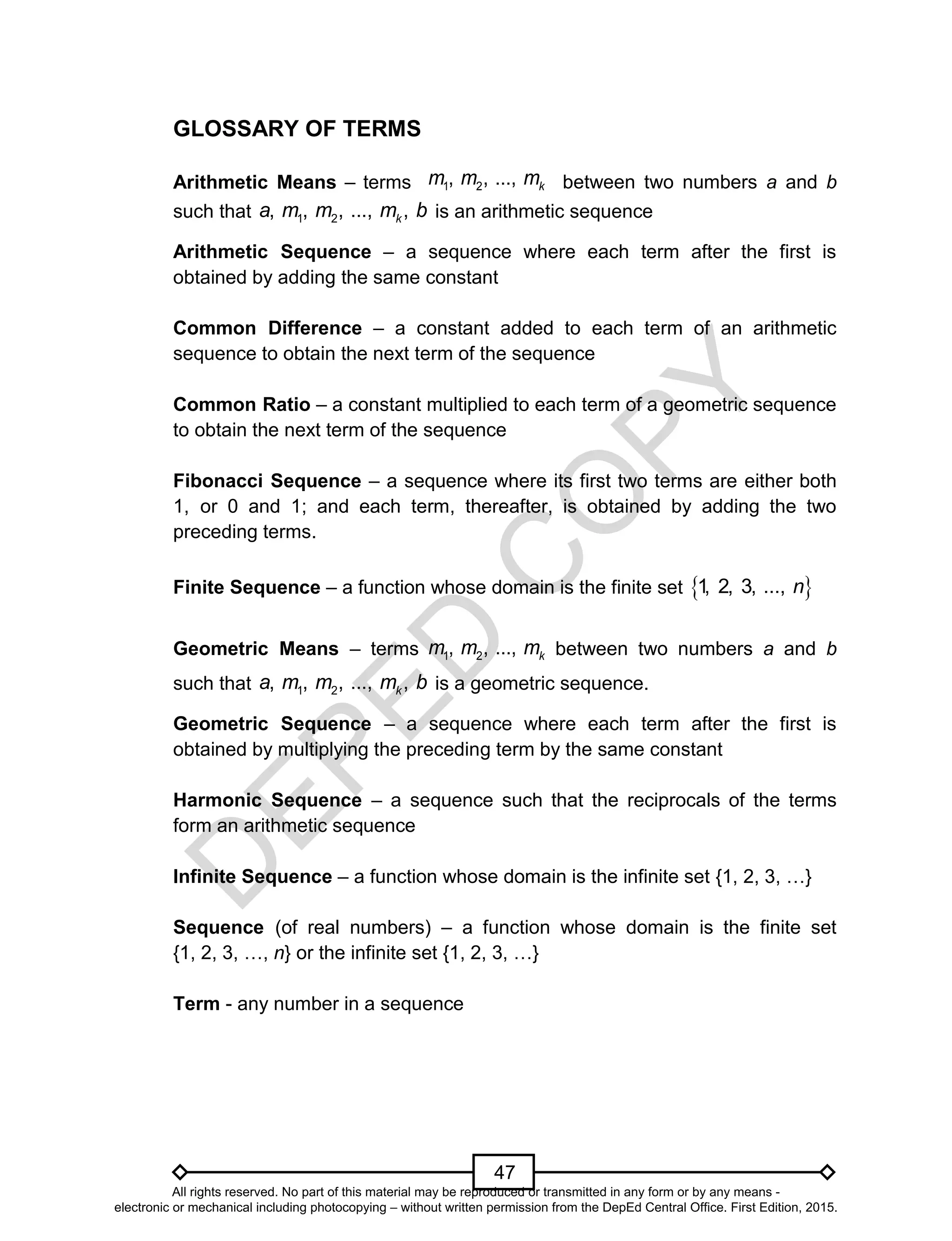 D
EPED
C
O
PY
47
GLOSSARY OF TERMS
Arithmetic Means – terms between two numbers a and b
such that 1 2, , , ..., ,ka m m m b is an arithmetic sequence
Arithmetic Sequence – a sequence where each term after the first is
obtained by adding the same constant
Common Difference – a constant added to each term of an arithmetic
sequence to obtain the next term of the sequence
Common Ratio – a constant multiplied to each term of a geometric sequence
to obtain the next term of the sequence
Fibonacci Sequence – a sequence where its first two terms are either both
1, or 0 and 1; and each term, thereafter, is obtained by adding the two
preceding terms.
Finite Sequence – a function whose domain is the finite set  1, 2, 3, ..., n
Geometric Means – terms 1 2, , ..., km m m between two numbers a and b
such that 1 2, , , ..., ,ka m m m b is a geometric sequence.
Geometric Sequence – a sequence where each term after the first is
obtained by multiplying the preceding term by the same constant
Harmonic Sequence – a sequence such that the reciprocals of the terms
form an arithmetic sequence
Infinite Sequence – a function whose domain is the infinite set {1, 2, 3, …}
Sequence (of real numbers) – a function whose domain is the finite set
{1, 2, 3, …, n} or the infinite set {1, 2, 3, …}
Term - any number in a sequence
1 2, , ..., km m m
All rights reserved. No part of this material may be reproduced or transmitted in any form or by any means -
electronic or mechanical including photocopying – without written permission from the DepEd Central Office. First Edition, 2015.
 