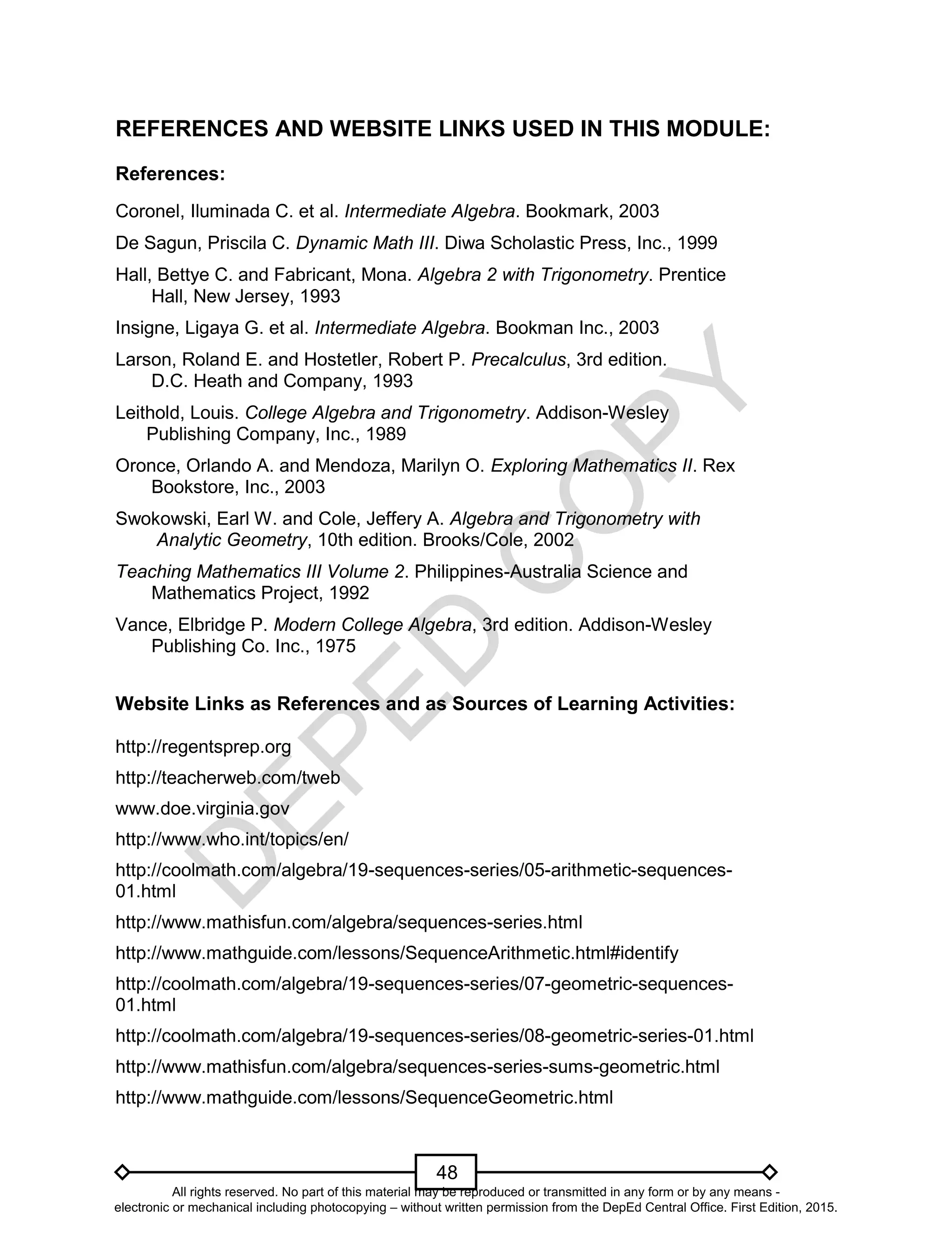 D
EPED
C
O
PY
48
REFERENCES AND WEBSITE LINKS USED IN THIS MODULE:
References:
Coronel, Iluminada C. et al. Intermediate Algebra. Bookmark, 2003
De Sagun, Priscila C. Dynamic Math III. Diwa Scholastic Press, Inc., 1999
Hall, Bettye C. and Fabricant, Mona. Algebra 2 with Trigonometry. Prentice
Hall, New Jersey, 1993
Insigne, Ligaya G. et al. Intermediate Algebra. Bookman Inc., 2003
Larson, Roland E. and Hostetler, Robert P. Precalculus, 3rd edition.
D.C. Heath and Company, 1993
Leithold, Louis. College Algebra and Trigonometry. Addison-Wesley
Publishing Company, Inc., 1989
Oronce, Orlando A. and Mendoza, Marilyn O. Exploring Mathematics II. Rex
Bookstore, Inc., 2003
Swokowski, Earl W. and Cole, Jeffery A. Algebra and Trigonometry with
Analytic Geometry, 10th edition. Brooks/Cole, 2002
Teaching Mathematics III Volume 2. Philippines-Australia Science and
Mathematics Project, 1992
Vance, Elbridge P. Modern College Algebra, 3rd edition. Addison-Wesley
Publishing Co. Inc., 1975
Website Links as References and as Sources of Learning Activities:
http://regentsprep.org
http://teacherweb.com/tweb
www.doe.virginia.gov
http://www.who.int/topics/en/
http://coolmath.com/algebra/19-sequences-series/05-arithmetic-sequences-
01.html
http://www.mathisfun.com/algebra/sequences-series.html
http://www.mathguide.com/lessons/SequenceArithmetic.html#identify
http://coolmath.com/algebra/19-sequences-series/07-geometric-sequences-
01.html
http://coolmath.com/algebra/19-sequences-series/08-geometric-series-01.html
http://www.mathisfun.com/algebra/sequences-series-sums-geometric.html
http://www.mathguide.com/lessons/SequenceGeometric.html
All rights reserved. No part of this material may be reproduced or transmitted in any form or by any means -
electronic or mechanical including photocopying – without written permission from the DepEd Central Office. First Edition, 2015.
 