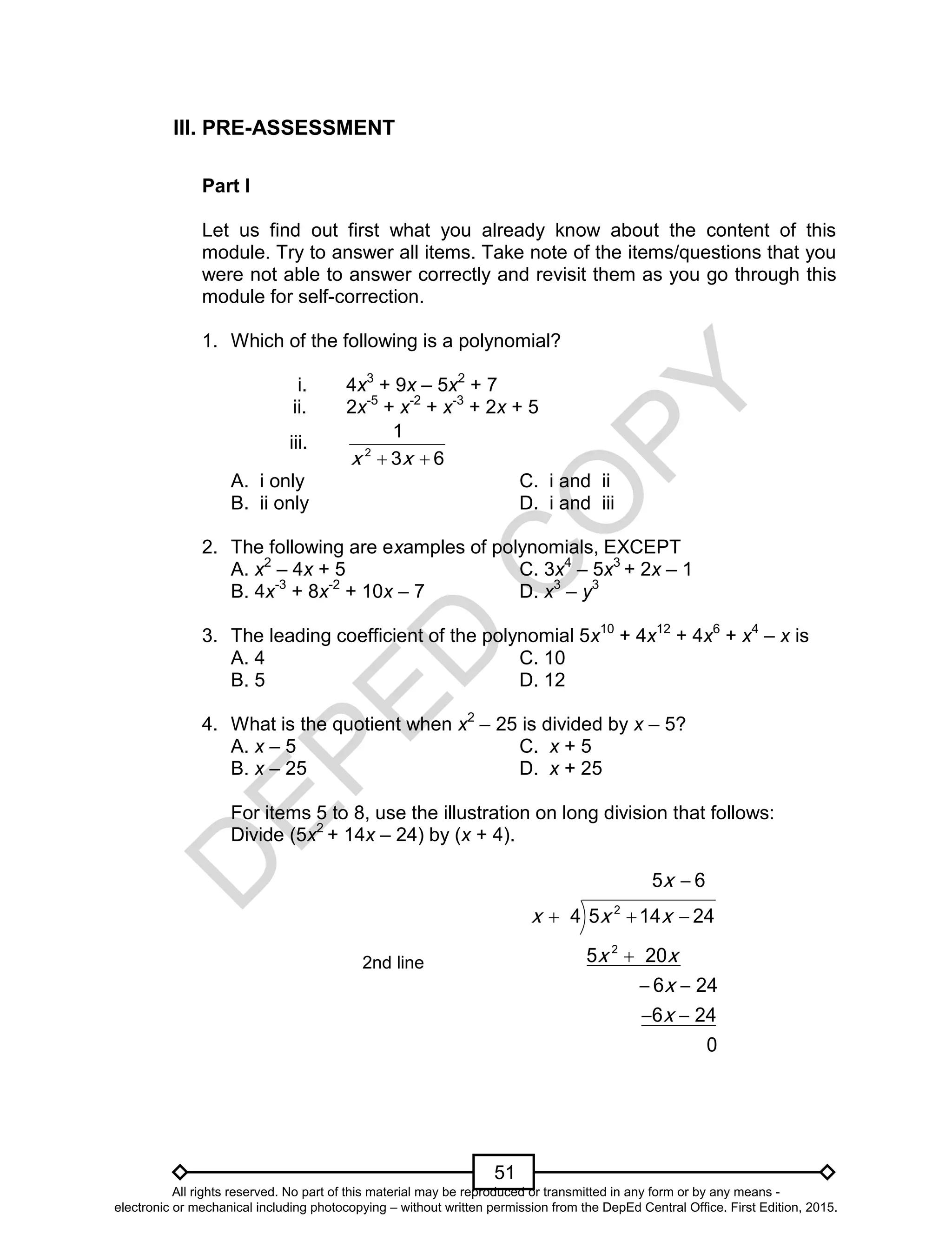 D
EPED
C
O
PY
51
III. PRE-ASSESSMENT
Part I
Let us find out first what you already know about the content of this
module. Try to answer all items. Take note of the items/questions that you
were not able to answer correctly and revisit them as you go through this
module for self-correction.
1. Which of the following is a polynomial?
i. 4x3
+ 9x – 5x2
+ 7
ii. 2x-5
+ x-2
+ x-3
+ 2x + 5
iii. 2
1
3 6x x 
A. i only C. i and ii
B. ii only D. i and iii
2. The following are examples of polynomials, EXCEPT
A. x2
– 4x + 5 C. 3x4
– 5x3
+ 2x – 1
B. 4x-3
+ 8x-2
+ 10x – 7 D. x3
– y3
3. The leading coefficient of the polynomial 5x10
+ 4x12
+ 4x6
+ x4
– x is
A. 4 C. 10
B. 5 D. 12
4. What is the quotient when x2
– 25 is divided by x – 5?
A. x – 5 C. x + 5
B. x – 25 D. x + 25
For items 5 to 8, use the illustration on long division that follows:
Divide (5x2
+ 14x – 24) by (x + 4).
2nd line
2
2
5 14 24
5 6
4
5 20
6 24
6 24
0
x
x
x
x x
x
x
x

 
 
 


All rights reserved. No part of this material may be reproduced or transmitted in any form or by any means -
electronic or mechanical including photocopying – without written permission from the DepEd Central Office. First Edition, 2015.
 