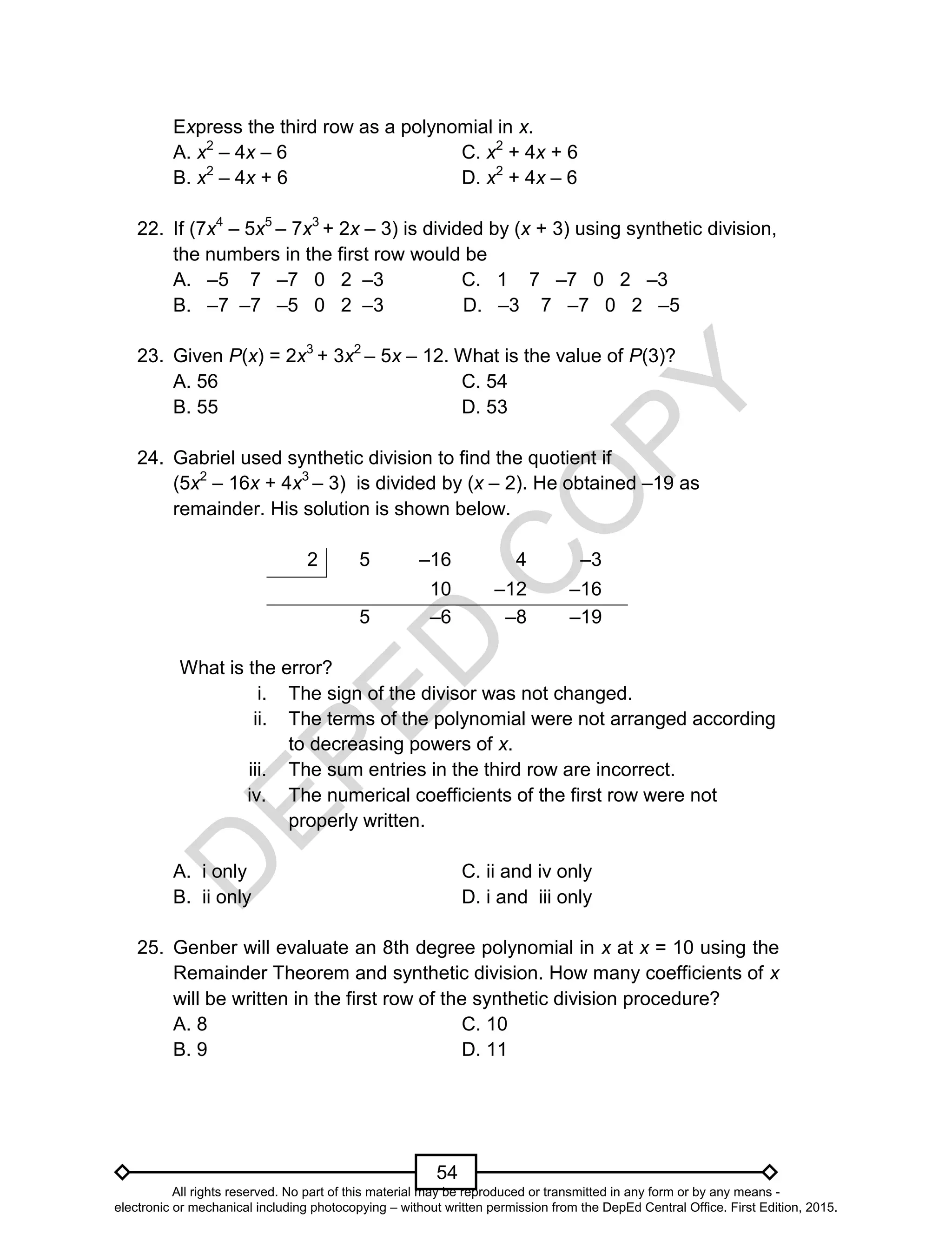 D
EPED
C
O
PY
54
Express the third row as a polynomial in x.
A. x2
– 4x – 6 C. x2
+ 4x + 6
B. x2
– 4x + 6 D. x2
+ 4x – 6
22. If (7x4
– 5x5
– 7x3
+ 2x – 3) is divided by (x + 3) using synthetic division,
the numbers in the first row would be
A. –5 7 –7 0 2 –3 C. 1 7 –7 0 2 –3
B. –7 –7 –5 0 2 –3 D. –3 7 –7 0 2 –5
23. Given P(x) = 2x3
+ 3x2
– 5x – 12. What is the value of P(3)?
A. 56 C. 54
B. 55 D. 53
24. Gabriel used synthetic division to find the quotient if
(5x2
– 16x + 4x3
– 3) is divided by (x – 2). He obtained –19 as
remainder. His solution is shown below.
2 5 –16 4 –3
10 –12 –16
5 –6 –8 –19
What is the error?
i. The sign of the divisor was not changed.
ii. The terms of the polynomial were not arranged according
to decreasing powers of x.
iii. The sum entries in the third row are incorrect.
iv. The numerical coefficients of the first row were not
properly written.
A. i only C. ii and iv only
B. ii only D. i and iii only
25. Genber will evaluate an 8th degree polynomial in x at x = 10 using the
Remainder Theorem and synthetic division. How many coefficients of x
will be written in the first row of the synthetic division procedure?
A. 8 C. 10
B. 9 D. 11
All rights reserved. No part of this material may be reproduced or transmitted in any form or by any means -
electronic or mechanical including photocopying – without written permission from the DepEd Central Office. First Edition, 2015.
 