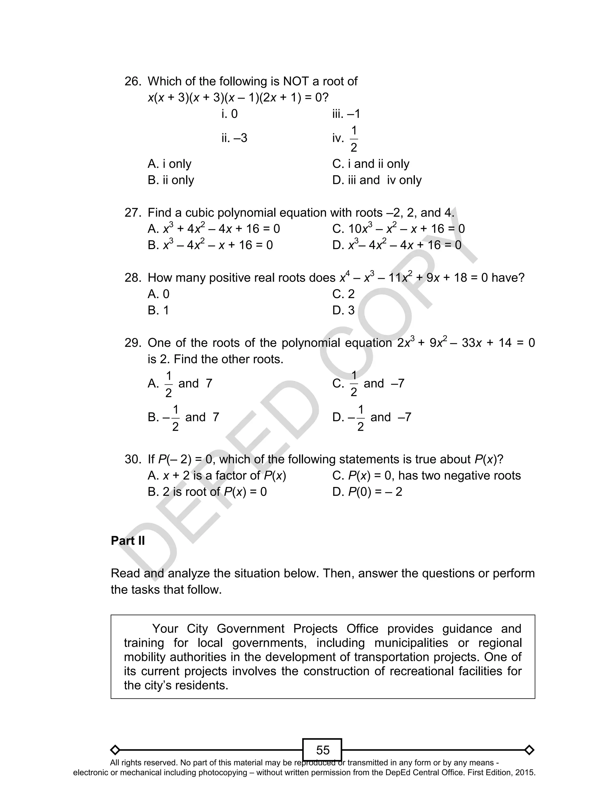 D
EPED
C
O
PY
55
26. Which of the following is NOT a root of
x(x + 3)(x + 3)(x – 1)(2x + 1) = 0?
i. 0 iii. –1
ii. –3 iv.
2
1
A. i only C. i and ii only
B. ii only D. iii and iv only
27. Find a cubic polynomial equation with roots –2, 2, and 4.
A. x3
+ 4x2
– 4x + 16 = 0 C. 10x3
– x2
– x + 16 = 0
B. x3
– 4x2
– x + 16 = 0 D. x3
– 4x2
– 4x + 16 = 0
28. How many positive real roots does x4
– x3
– 11x2
+ 9x + 18 = 0 have?
A. 0 C. 2
B. 1 D. 3
29. One of the roots of the polynomial equation 2x3
+ 9x2
– 33x + 14 = 0
is 2. Find the other roots.
A.
2
1
and 7 C.
2
1
and –7
B. –
2
1
and 7 D. –
2
1
and –7
30. If P(– 2) = 0, which of the following statements is true about P(x)?
A. x + 2 is a factor of P(x) C. P(x) = 0, has two negative roots
B. 2 is root of P(x) = 0 D. P(0) = – 2
Part II
Read and analyze the situation below. Then, answer the questions or perform
the tasks that follow.
Your City Government Projects Office provides guidance and
training for local governments, including municipalities or regional
mobility authorities in the development of transportation projects. One of
its current projects involves the construction of recreational facilities for
the city’s residents.
All rights reserved. No part of this material may be reproduced or transmitted in any form or by any means -
electronic or mechanical including photocopying – without written permission from the DepEd Central Office. First Edition, 2015.
 